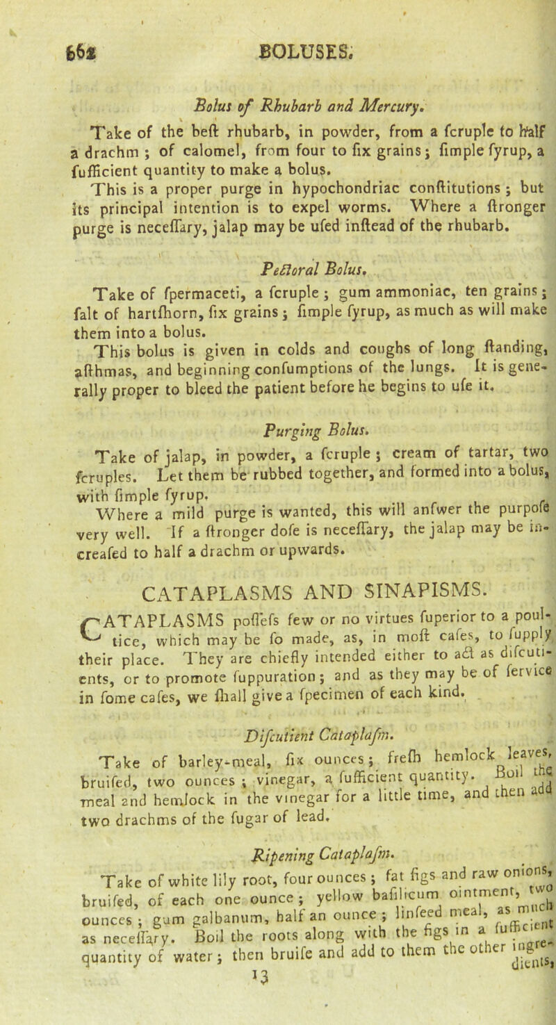 BOLUSES. Bolui of Rhubarb and Mercury. \ Take of the beft rhubarb, in powder, from a fcruple to half a drachm ; of calomel, from four to fix grains; fimplefyrup, a fufHcient quantity to make a bolus. This is a proper purge in hypochondriac conftitutions ; but its principal intention is to expel worms. Where a ftronger purge is neceflary, jalap may be ufed inftead of the rhubarb. Pe£loral Bolus, Take of fpermaceti, a fcruple ; gum ammoniac, ten grains; fait of hartfhorn, fix grains; fimple fyrup, as much as will make them into a bolus. This bolus is given in colds and coughs of long {landing, afthmas, and beginning confumptions of the lungs. It is gene- rally proper to bleed the patient before he begins to ufe it. Purging Bolus. Take of jalap, in powder, a fcruple; cream of tartar, two fcruples. Let them be rubbed together, and formed into a bolus, with fimple fyrup. Where a mild purge is wanted, this will anfwer the purpofe very well. If a ftronger dofe is necelTary, the jalap may be i»- creafed to half a drachm or upwards. CATAPLASMS AND SINAPISMS. CATAPLASMS poft'efs few or no virtues fuperior to a poul- tice, which may be fo made, as, in moft cafes, to fuppljf, their place. They are chiefly intended either to ad as difcuti- cnts, or to promote fuppuration; and as they may be of fervice in fome cafes, we fliall give a fpecimen of each kind. , * Difcutient Cataplafm. Take of barley-meal, fix ounces; frefh hemlock leaves, bruifed, two ounces ; vinegar, a fufficient quantity. oi t meal and heirjock in the vinegar for a little lime, an t cn two drachms of the fugar of lead. Ripening Cataplafm. Take of white lily root, four ounces ; fat figs and raw on'ons, bruifed, of each one ounce; yellow bafil.cum ointment, ounces ; gum galbanum, half an ounce ; Imfeed meal, as necelIVy* Poll the roots along \vith the 6® a . quantity of water; then bruife and add to them t eo