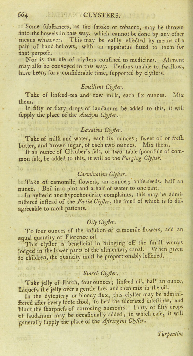 Some fubftanccs, as the fmoke of tobacco, may be thrown into the bowels in this way, which cannot be done by any other means whatever. This may be eafily efFeded by means of a pair of hand-bellows, with an apparatus fitted to them for that purpofe. Nor is the ufe of clyfters confined to medicines. Aliment may alfo be conveyed in this way. Perfons unable to fwallow, have been, for a confiderable time, fupported by clyfters. Emollient Clyjler. Take of linfeed-tea and new milk, each fix ounces. Mix them. If fifty or fixty drops of laudanum be added to this, it will fupply the place of the Anodyne Clyjler. Laxative Clyjler. Take of milk and water, each fix ounces; fweet oil or frefli butter, and brown fugar, of each two ounces. Mix them. If an ounce of Glauber’s fait, or two table fpoonfuls of com- mon fait, be added to this, it will be the Purging Clyfter. Carminative Clyjler. ' Take of camomile flowers, an ounce; anife-feeds, half an ounce. Boil in a pint and a half of water to one pint. - In hyfteric and hypochondriac complaints, this may be admi- niftered Inftead of the Foetid Clyjler^ the fmell of which is fo dif- agreeable to moft patients. Oily Clyjler. To four ounces of the infufion of camomile flowers, add an equal quantity of Florence oil. This clyfler is beneficial in bringing off the fmall worms lodged in the lower parts of the alimentary canal. When given to children, the quantity muft be proportionably leflened. Starch Clyjler. Take jelly of ftarch, four ounces; linfecd oil, half an ounce, Liquefy the jelly over a gentle fire, and then mix in the oil. In the dyfeptery or bloody flux, this clyfter may be admini- ftered after every loofe ftool, to heal the ulcerated inteftines, and blunt the fharpnefs of corroding humours. Forty or fifty drops of laudanum may be occafionally added; in which cafe, it wtH generally fupply the place of the AJlringent Clyjler• Turpentine