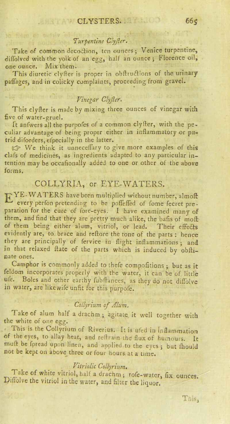 Turpentine Clyjier. Take of common decodlion, ten ounces; Venice turpentine, fiiflblved with the yolk of an egg, half an ounce ; Florence oil, one ounce. Mix them. This diuretic clyfter is proper in obftruflions of the urinary paflages, and in colicky complaints, proceeding from gravel. f * Vinegar Clyjier, This clyfter is made by mixing three ounces of vinegar with five of water-gruel. It anfwers all the purpofes of a common clyfter, with the pe- culiar advantage of being proper either in inflammatory or pu- trid diforders, efpecially in the latter. We think it unneceflary to give more examples of this clafs of medicines, as ingredients adapted to any particular in- tention may be occafionally added to one or other of the above forms. COLLYRIA, or EYE-WATERS. Tj'YE-WATERS have been multiplied without number, almoft ^ every perfon pretending to be pofTefled of Tome fecret pre- paration for the cure of fore-eyes. I have examined many of them, and find that they are pretty much alike, the bafis of mofl: of them being either alum, vitriol, or lead. Their efFedls evidently are, to brace and reftore the tone of the parts : hence they are principally of fervice in flight inflammations; and in that relaxed ftate of the parts which is induced by obfti- nate ones. Camphor is commonly added to thefe compofitions ; but as it feldom incorporates properly with the water, it can be of little ufe. Boles and other earthy fublfances, as they do not diflblve in water, are likewife unfit for this purpofe. • Collyrium of Alum. Take of alum half a drachm ; agitate, it well together with the white of one egg. This is the Collyrium of Rtverius. It is ufed in inflammation of the eyes, to allay heat, and reflrain the flux of humours. It muft be fpread upon linen, and applied to the eyes ; but ihould not be kept on above^three or four hours at a time. Vitriolic Collyrium, vitriol, half a drachm; rofe-watcr, fix ounces. Difiblve the vitriol in the water, and filter the liquor. This,