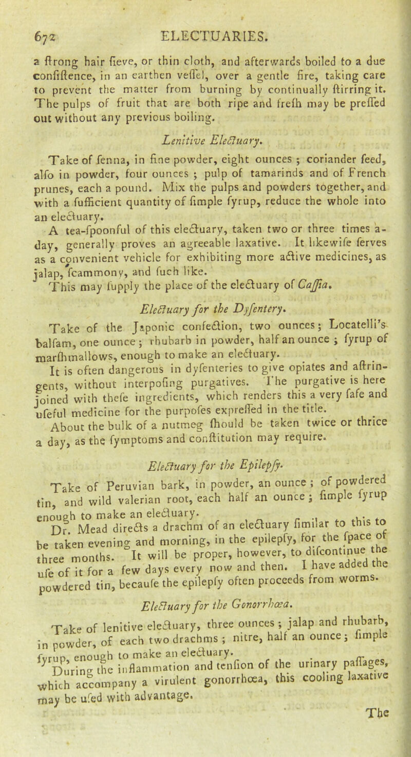 a ftrong hair fieve, or thin cloth, and afterwards boiled to a due confiftence, in an earthen vefl'el, over a gentle fire, taking care to prevent the matter from burning by continually ftirring it. The pulps of fruit that are both ripe and frefh may be prefTed out without any previous boiling. Lenitive EleSluary, Take of fenna, in fine powder, eight ounces ; coriander feed, alfo in powder, four ounces ; pulp of tamarinds and of French prunes, each a pound. Mix the pulps and powders together, and with a fufficient quantity of fimple fyrup, reduce the whole into an eledfuary. A tea-fpoonful of this eledfuary, taken two or three times la- day, generally proves an agreeable laxative. It likewife ferves as a convenient vehicle for exhibiting more adfive medicines, as jalap, fcammony, and fuch like. This may fupply the place of the eleftuary of Cajfia. Ele5luary for the Dyfentery. Take of the Japonic confedion, two ounces; Locatelli’s- balfam, one ounce; rhubarb in powder, half an ounce ; fyrup of marflimallows, enough to make an eledtuary. It is often dangerous in dyfenteries to give opiates and aftrin- gents, without interpofing purgatives. 1 he purgative is here joined with thefe ingredients, which renders this a very fafe and ufeful medicine for the purpofes exprelfed in the title. About the bulk of a nutmeg fhould be taken twice or thrice a day, as the fymptomsand conftitution may require. EleSiuary for the Epilepfy- Take of Peruvian bark, in powder, an ounce ; of powdered tin, and wild valerian root, each half an ounce j fimple yrup enouffh to mahe an eleiiluary* « * Dr Mead direfts a drachm of an eleauary fimnar to this to be taken evening and morning, in the epilepfy, for the fP^ce ot Lee months. It will be proper, however, ‘Ij^Tcontinue the ufe of it for a few days every now and then. 1 have added the powdered tin, becaufe the epilepfy often proceeds from worms. EleBuary for the Gonorrhoea. Take of lenitive eleauary, three ounces ; jalap and rhubarb, in powder, of each two drachms ; nitre, half an ounce; fimple ^vrim pnoush to m^kc 3n clcdtu3ry* ^ ^ During ihe inflammation and tenfion of the urinary paffages, whki; Accompany a .irulent gonorrhoea, this coohng la^tive may be ufed with advantage. The