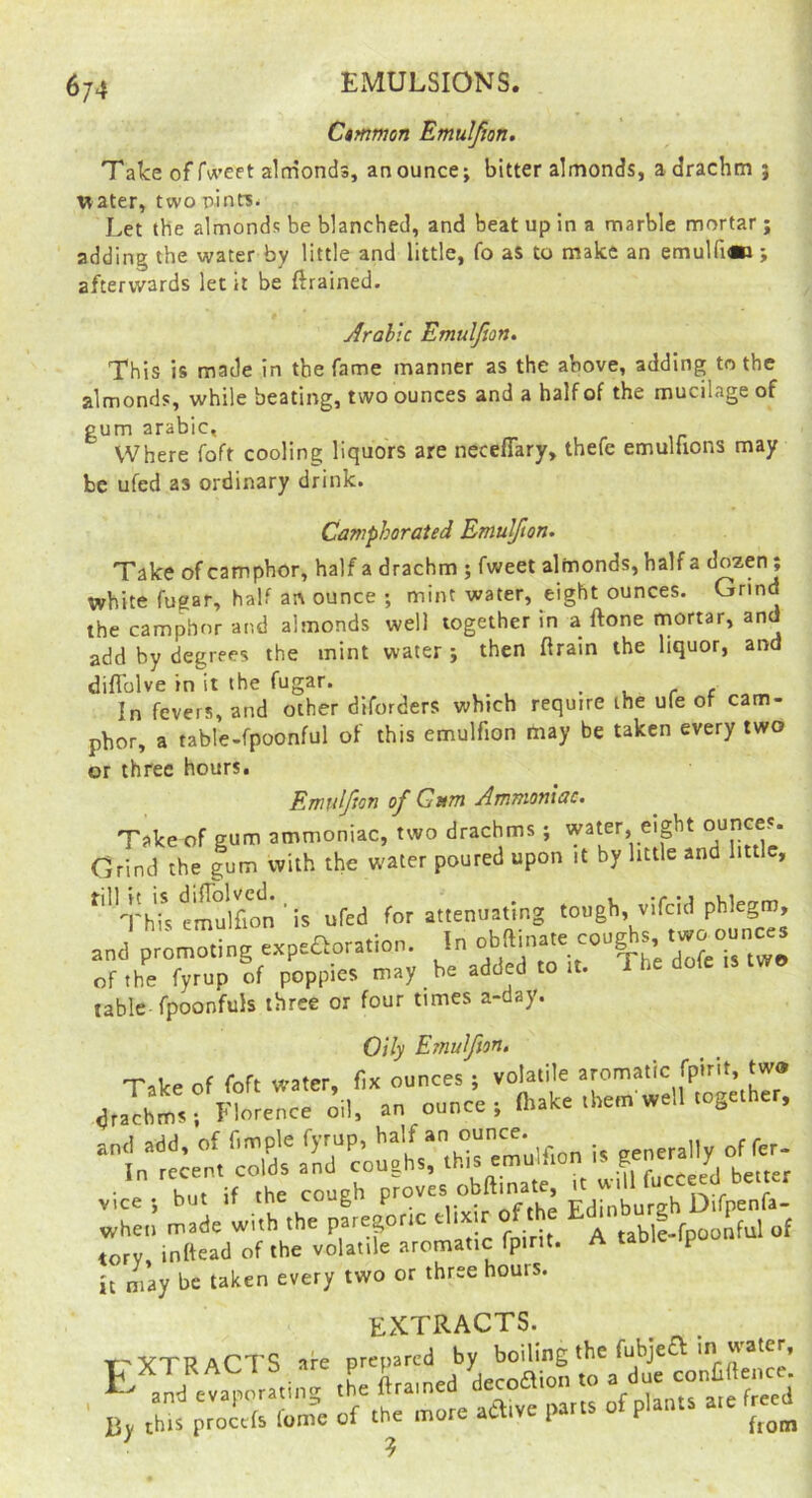 6/4 EMULSIONS. C$mmon Emulfion. « Take of fw’eet almonds, an ounce; bitter almonds, a drachm j * water, two pintSi. { Let the almonds be blanched, and beat up in a marble mortar ; ^ adding the water by little and little, fo as to make an emulfi*!;  afterwards let it be ftrained. ^ ( r Arabic Emulfion, This is made in the fame manner as the above, adding to the almonds, while beating, two ounces and a half of the mucilage of gum arable, Where foft cooling liquors are neceflary, thefe emulhons may be ufed as ordinary drink. Camphorated Emulfion. Take of camphor, half a drachm ; fweet almonds, half a dozen; white fugar, half an ounce ; mint water, eight ounces. Grind the camphor and almonds well together in a ftone mortar, and add by degrees the mint water ; then ftrain the liquor, and difl'olve in it the fugar. . . r c In fevers, and other diforders which require the ufe of cam- phor, a table-fpoonful of this emulfion may be taken every two or three hours, Emulfion of Gum Ammoniac. Take of gum ammoniac, two drachms; * Grind the gum with the water poured upon it by little and Iittl , Thfs emulfh^^^^ ’ is ufed for attenuating tough, vifcid and promoting expeaoration. In  of the fyrup of poppies may be added to it. table fpoonfuls three or four times a-day. Oily Emulfion, lZTentge.h:r: hilt if the couph proves obftinate, it will ,! ,h. pLf ic euxlr of .he torv, inftead of the volatile aromatic fpint. A table ipoon it may be taken every two or three hours. EXTRACTS. t-YTRACTS are prepared by boiling the fubjea in water, P X I K 1 a are p> f ■jp^^Aion to a due conUftence. , ^ and evaporaung 'J/^tparts of plants a.e freed By this procefs lome of the more active pans u ^ ■ ?