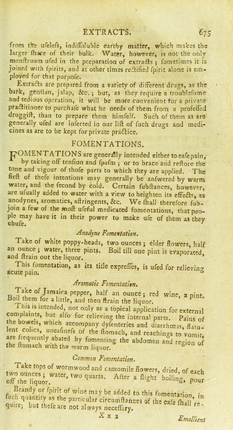 'from tfte ufelefs, indiflToluble earthy matter, which makes the larger fhaire of their bulk. Watfer, however, is not the only menftruum ufed in the preparation of extracts ; fometimes it is joined with fpirits, and at other times rectified fpirit alone is em-. ployed for that purpofe. Extracts are prepared from a variety of different drugs, as the bark, gentian, jalap, See. ; but, as they require a trouhlefome and tedious operation, it will be more convenient tor a private pracElitioner to purchafe what he needs of them from a profefled druggift, than to prepare them himfelf. Such of them as are generally ufed are inferted in our lift of fuch drugs and medi- cines as are to be kept for private pradlice. FOMENTATIONS. T^OMENTATIONS are generally intended either to eafepain, by taking off tenfion and fpafm ; or to brace and reftore the tone and vigour of thofe parts to which they are applied. The firft of thefe intentions may generally be anfwered by warm water, and the fecond by cold. Certain fubftances, however, are ufually added to water with a view to heighten its effects, as anodynes, aromatics, aftringents, &c. We (hall therefore fub- join a few of the moft ufeful medicated fomentations, that peo- ple may have it in their power to make ufe of them as they chufe. ^ Anodyne Fomentation, Take of white poppy-heads, two ounces ; elder flowers, half an ounce j water, three pints. Boil till one pint is evaporated and ftrain out the liquor. * This fomentation, as its title expreffes, is ufed for relievin» acute pain. ° ^Aromatic Fomentation, Take of Jamaica pepper, half an ounce; red wine, a pint. Bod them for a little, and then ftrain the liquor. ^ application for external complaints, but alfo for relieving the internal parts. Pains of the bowels, which accompany dyfenteries and diarrheeas, flatu- lent colics, uneafinefs of the ftomach, and teachings to vomft the ftomach with the warm liquor. ^ tiommon Fomentation. Take tops of wormwood and camomile flowers, dried, of each c7.h“=n;After a High, boiling, Brandy or fpirit of v/ine may be added to this fomentation in fuch quantity as the particular drcumftances of the cafe fhallVe. quire; hut thefe are not always neceffary. ^ Fmollieni