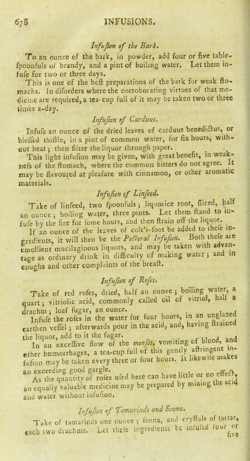 Inf upon of the Bark. To an ounce of the bark, in powder, add four or five tables fpoonfuls of brandy, and a pint of boiling water. Let them in- fufe for two or three days. This is one of the beft preparations of the bark for weak fto- machs. In diforders where the corroborating virtues of that me- dicine are required, a tea-cup full of it may be taken two or three limes a-day. Infufion of Carduus. Infufe an ounce of the dried leaves of carduus benedidlus, or blefled thiftle, in a pint of common water, for fix hours, with- out heat; then filter the liquor through paper. _ , This light infufion may be given, with great benefit, in weak- nefs of the ftomach, where the common bitters do not agree, it may be flavoured at pleafure with cinnamon, or other aromatic materials. Infufion of Llnfeed. Take of linfeed, two fpoonfuls; .liquorice root, fiiced, half an ounce ; boiling wa^er, three pints. Let them ftand to m- fufe by the fire for fome hours, and then ftrain off the liquor. If an ounce of the leaves of colt’s-foot be added to thele in- gredients, it will then be the Pe£ioral Infufion. Both thefe are emollient mucilaginous liquors, and may be taken with advan- tage as ordinary drink in difficulty of making water j and in coughs and other complaints of the breaft. Infufion of Rofis. Take of red rofes, dried, half an ounce j boiling water, a quart j vitriolic acid, commonly called oil of vitriol, halt a drachm : loaf fugar, an ounce. _ Infufe the rofes in the water for four hours, in an ung aze earthen veflel ; afterwards pour in the acid, and, having itrained ^^'^In^^rexceffive flow o^f the vomiting of blood, and ether bsmorrhages, a tea-cup full of this gent y ‘  fufion may be taken every three or four hours. It likcwile makes ured he,eca„ havemck or no effe« an equally valuable medicine may be prepared by mixing the aci4 and water without infufion. Infufion of Tamarlndi and Senna. Take of tamarinds one ounce ; fenna, and cryflals of Uftar, each two drachms. Let thefe ingredients be in.ulcd lour^^r /