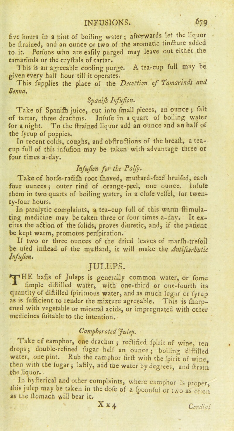 INFUSIONS. . 679 five hours in a pint of boiling water; afterwards let the liquor be ftrained, and an ounce or two of the aromatic tinfture added to it. Perfons who are eafily purged may leave out either the tamarinds or the cryftals of tartar. This is an agreeable cooling purge. A tea-cup full may be given every half hour till it operates. This fupplies the place of the DecoSllon of Tamarinds and S^nna, Spanijh Infufon. Take of Spanifh juice, cut into fmall pieces, an ounce; fait of tartar, three drachms. Infufe in a quart of boiling water for a night. To the ftrained liquor add an ounce and an half of the fyrup of poppies. In recent colds, coughs, and obftru£Hohs of the breaft, a tea- cup full of this infufion may be taken with advantage three or four times a-day. Infufion for the Palfy. Take of horfe-radifh root fhaved, muftard-feed bruifed, each four ounces; outer rind of orange-peel, one ounce, infufe them in two quarts of boiling water, in a clofe veftel, for twen- ty-four hours. In paralytic complaints, a tea-cup full of this warm ftimula- ting medicine may be taken three or four times a-day. It ex- cites the aftion of the folids, proves diuretic, and, if the patient be kept warm, promotes perfpiration. If two or three ounces of the dried leaves of marfli-trefoil be ufed inftead of the muftard, it will make the Aniifeorhutic Infufion, JULEPS. bafis of Juleps is generally common water, or fome fimple diftilled water, with one-third or one-fourth its quantity of diftilled fpirituous water, and as much fugar or fyrup as is fufficient to render the mixture agreeable. This is fharp- ened with vegetable or mineral acids, or impregnated with other medicines fuitable to the intention. Camphorated fulep. Take of camphor, one drachm ; reflified fpirit of wine, ten drops; double-refined fugar half an ounce; boiling diftilled water, one pint. Rub the camphor firft with the fpirit of wine then with the fugar; laftly, add the water by degrees, and ftrain .the liquor. In hyfterica! and other complaints, where camphor is proper. Ibis julep may be taken in the dofe of a fpoonfui or two as ofica as the ftomach will bear it. X X 4. Cordial