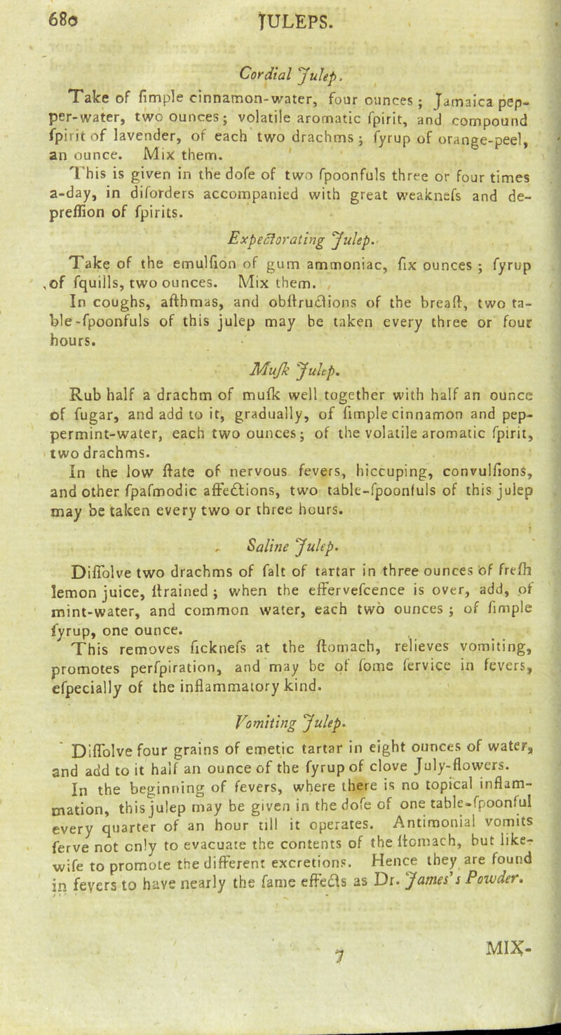 68(3 TULEPS. Cordial Julep. Take of fimple cinnamon-water, four ounces ; Jamaica pep- per-water, two ounces; volatile aromatic fpirit, and compound fpirit of lavender, of each two drachms ; fyrup of orange-peel, an ounce. Mix: them. ' This is given in the dofe of two fpoonfuls three or four times a-day, in diforders accompanied with great weaknefs and de- preffion of fpirits. Expecforatirig Julep.' Take of the emuHion of gum ammoniac, fix ounces ; fyrup ,of fquills, two ounces. Mix them. In coughs, afthmas, and obttru£lions of the bread, two ta- ble-fpoonfuls of this julep may be taken every three or four hours. Mujk Julep. Rub half a drachm of mufk well together with half an ounce of fugar, and add to it, gradually, of fimple cinnamon and pep- permint-water, each two ounces; of the volatile aromatic fpirit, two drachms. In the low date of nervous fevers, hiccuping, convulfions, and other fpafmodic aftceflions, two table-fpoonfuls of this julep may be taken every two or three hours. - Saline Julep. DifTolve two drachms of fait of tartar in three ounces of frefh lemon juice, drained ; when the effervefcence is over, add, of mint-water, and common water, each two ounces ; of fimple fyrup, one ounce. This removes ficknefs at the domach, relieves vomiting, promotes perfpiration, and may be of fome fervice in fevers, efpecially of the inflammatory kind. Vomiting Julep. Diflolvefour grains of emetic tartar in eight ounces of water, and add to it half an ounce of the fyrup of clove July-flowers. In the beginning of fevers, where there is no topical inflam- mation, this julep may be given in the dofe of one table-fpoonful every quarter of an hour till it operates. Antimonial vomits ferve not only to evacuate the contents of the dcmach, but like- wife to promote the diderent excretions. Hence they are found in fevers to have nearly the fame edec^ls as Dr. James's Powder. 1 MIX-