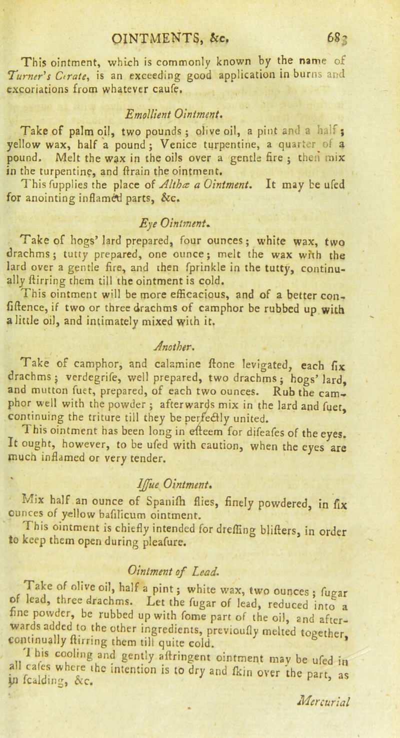 OINTMENTS, kc, 685 This ointment, which is commonly known by the name of T'umer's Ctrate, is an exceeding good application in burns and excoriations from whatever caufe, EmoUient Ointment. Take of palm oil, two pounds; olive oil, a pint and a half; yellow wax, half a pound; Venice turpentine, a quarter of a pound. Melt the wax in the oils over a gentle fire ; then mix in the turpentin?, and ftrain the ointment. Thisfupplies the place of Altha a Ointment. It may be ufed for anointing inflam^ parts, &c. Eye Ointment.. Take of hogs’lard prepared, four ounces; white wax, two drachms; tutty prepared, one ounce; melt the wax wfth the lard over a gentle fire, and then fprinkle in the tutty, continu- ally ftirring them till the ointment is cold. This ointment will be more efficacious, and of a better con- fiftence, if two or three drachms of camphor be rubbed up with a little oil, and intimately mixed with it, Another. Take of camphor, and calamine ftone levigated, each fix drachms; verdegrife, well prepared, two drachms; hogs’lard, and mutton fuet, prepared, of each two ounces. Rub the cam- phor well with the powder ; afterwards mix in the lard and fuet, continuing the triture till they be per/e&\y united. * 1 his ointment has been long in efteem for difeafes of the eyes. It ought, however, to be ufed with caution, when the eyes are much inflamed or very tender. IJfue Ointment. Mix half an ounce of Spanifh flies, finely powdered, in fix ounces of yellow bafilicum ointment. T his ointment is chiefly intended for dreffing blifters, in order to keep them open during pleafure. Ointment of Lead. yabe of olive oil, half a pint; white wax, two ounces ; fuga: of lead, three drachms. Let the fugar of lead, reduced into : fine powder, be rubbed up with fome part of the oil, and after wards added to the other ingredients, previoufly melted together continually ftirring them till quite cold. 1 his cooling and gently aftringent ointment may be ufed ii all cales where the intention is to dry and fltin over the part, a y) Icalding, &c. ’ Mercuria