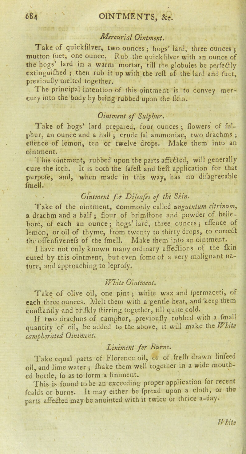 Mercurial Ointments Take of quickfilver, two ounces; hogs’ lard, three ounces; mutton fuet, one ounce. Rub the quickfilve'' with an ounce of the hogs’ lard in a warm mortar, till the globules be perfedily extinguiflied ; then rub it up with the reft of the lard and fuet, previoufly melted together. T he principal intention Of this ointment is to convey mer- cury into the body by being rubbed upon the fkin. Ointment of Sulphur. Take of hogs’ lard prepared, four ounces; flowers of ful- phur, an ounce and a half; crude fal ammoniac, two drachms ; efl'ence of lemon, ten or twelve drops. Make them into an ointment. This ointment, rubbed upon the parts afFe£fed, will generally cure the itch. It is both the fafeft and beft application for that purpofe, and, when made in this way, has no difagreeable fmell. Ointment fr Difeafes of the Skin. Take of the ointment, commonly called unguentum citrinunty a drachm and a half ; flour of brimftone and powder of helle- bore, of each an ounce; hogs’lard, three ounces; clTcnce of lemon, or oil of thyme, from twenty to thirty drops,, to corredl the ofFenfrvenefs of the fmell. Make them into an ointment. I have not only known many ordinary aftedlions of the fkin cured by this ointment, but even fome of a very malignant na- ture, and approaching to leprofy. White Ointment. Take of olive oil, one pint; white wax and fpermaceti, of each three ounces. Melt them with a gentle heat, and keep them conftantly and bnfkly ftirring together, till quite cold. If two dracbms of camphor, previoufly rubbed with a fmall quantity of oil, be added to the above, it will make the pyhita camphorated Ointment. Liniment for Burns. Take equal parts of blorence oil, or of frelh drawn linfeed oil, and lime water ; fhake them well together in a wide mouth- ed bottle, fo as to form a liniment. This is found to be an exceeding proper application for recent fcalds or burns. It may either be fpread upon a cloth, or the parts afie£led may be anointed with it twice or thrice a-d.iy. fi hits