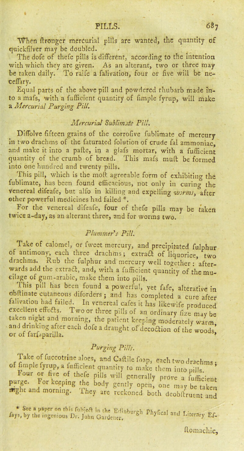 When Wronger mercurial pills are wanted, the quantity of quickfilver may be doubled. The dofe of thefe pills is different, according to the intention with which they are given. As an alterant, two or three may be taken daily. To raife a falivation, four or five will be ne- ceffary. Equal parts of the above pill and powdered rhubarb made in- to a mafs, with a fufficient quantity of fimple fyrup, will make a Mercurial Purging Pill. Mercurial Sublirrute Pill. Diffolve fifteen grains of the corrofive fublimate of mercury in two drachms of the faturated folution of crude fal ammoniac, and make it into a pafte, in a glafs mortar, with a fufficient quantity of the crumb of bread. This mafs muff be formed into one hundred and twenty pills. This pill, which Is the moft agreeable form of exhibiting the fublimate, has been found efficacious, not only In curing the venereal difeafe, but alfo in killing and expelling %vormsy after other powerful medicines had failed For the venereal difeafe, four of thefe pills may be taken twice a~day, as an alterant three, and for worms two. Plummer's Pill. Take of calomel, or fweet mercury, and precipitated fulphur of antimony, each three drachms; extrad of liquorice, two drachms. Rub the fulphur and mercury well together : *after- wards add the extra£l, and, with a fufficient quantity of the mu- cilap of gum-arabic, make them into pills. This pill has been found a powerful, yet fafe, alterative in obltmate cutaneous diforders ; and has completed a cure after fahvatiori had failed. In venereal cafes it has likewife produced excellent effefts. Two or three pills of an ordinary fize may be taken night and morning, the patient keeping moderately warm and drinking after each dofe a draught ofdecoaion of the woods’ or of farfdparUla. ^ Purging Pills. Take of fuccotrme aloes, and Caftile foap, each two drachms ; of fimple fyrup, a fufficient quantity to make them into pills. Four or five of thefe pills will generally prove a fufficient purge. For keeping the body gently open; one may be taki, mght and morning. They are reckoned both deobltruent and • See a paper on this fnhie.^ in the Frnntmrrri, i fays, by the ingenious Dr. John Gaidencr. ^ ^ biterary Ef- flomacliic.