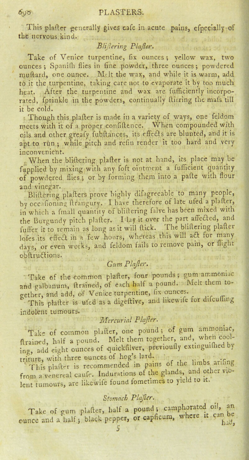 PLASTERS. 5yo' Tliis plafler generally gives eafe in acute pains, erpeclally of the nervous.kind. BUjlerwg Plajier. Take of Venice turpentine, fix ounces ; yellow wax, two ounces; SpanKh flies in fine powder, three ounces; powdered ruiiRard, one ounce. Melt the wax, and while it is warm, add to it the turpentine, takinj^ care not to evaporate it by too much heat. After the turpentine and wax are fufHciently incorpo- rated, fprinkle in the powders, continually fiirring the mafs till it be cold. Though this plafter is made in a variety of ways, one feldom meets with it of a proper confifience. When compounded with oils and other greafy fubft^lnces, its effects are blunted, and it is apt to rim ; while pitch and refin render it too hard and very inconvenient. , When the blift-ering plafter is not at hand, its place may be fupplied by mixing witli any foft ointment a fufficient quantity of powdered flies; or by forming them into a pafte with flour and vinegar. Bliftering plafters prove highly difagreeable to many people, by occafioning ftr'angury. I have therefore of late ufed a plafler, in which a fmall quantity of bliflering falve has been mixed with the Burgundy pitch plafter. I lay it over the part afiledled, and fuffer it to remain as long as it will ftlck. The bliftering plafter lofes its eftecl in a few hours, whereas this will aft for many days, or even weeks, and feldom fails to remove pain, or flight obftruftions. Gum Plajier. Take of the common plafter, four pounds; gum ammoniac and galbanum, drained, of each half a pound. Melt them to- gether, and add, of Venice turpentine, fix ounces. This plafter is uied as a digeftive, and hkewife for difcufting indolent tumours. Merairial Plajler. Take of common plafter, one pound ; of gum ammoniac, flraiiK^d, half a pound. Melt them together, and, when cool- ing, add eight ounces of quickfilver, previoufly extmguiftied bj triture, with three ounces of hog’s lard. ' This plaft'^r is recommended in pains of the limbs arifing from a venereal caufe. Indurations of the glands, and other vio- lent tumours, are iikewife found fometimes to yield to ft. Take of gum ounce and a half Stomach Plajler. plafter, half a pound; camphorated oil, an 3 black pepper, or capficuro, where it can be