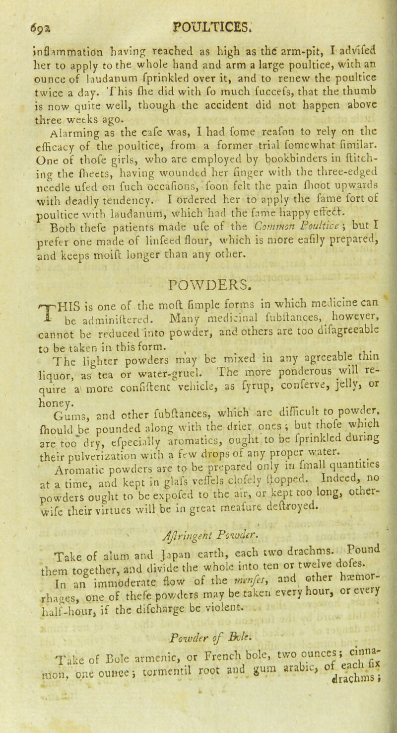 POULTICES. infl^mmatidn having reached as high as the arm-pit, I advlfed her to apply to the whole hand and arm a large poultice, with an ounce of laudanum fprinkled over it, and to renew the poultice twice a day. This flie did with fo much fuccefs, that the thumb is now quite well, though the accident did not happen above three w'eeks ago. Alarming as the cafe was, I had fome reafon to rely on the efficacy of the poultice, from a former trial fomewhat fimilar. One of thofe girls, who are employed by bookbinders in Hitch- ing the flieets, having wounded her linger with the three-edged needle ufed on fuch occafions, foon felt the pain flioot upwards witli deadly tendency. I ordered her to apply the fame fort of poultice with laudanum, which had the fame happy etledf. Both thefe patients made ufe of the Common Poultice ; but I prefer one made of linfeed flour, which is more eafily prepared, and keeps moiO; longer than any other. POWDERS. This is one of the mofh fimple forms in which medicine can be adminiflered. Many medicinal fubltances,_ however, cannot be reduced into powder, and others are too dlfagreeable to be taken in this form. ^ ^ u, i • The lighter powders may be mixed in any agreeable thin liquor, as tea or water-gruel. The more ponderous will re- quire a' more confitlent vehicle, as fyrup, conferve, jelly, or Gums, and other fubflances, which are difficult to fhould be pounded along with the drier ones ; but thofe which are too'dry, efpecl.dly aromatics, ought to be fprinkled during their pulverization with a few drops of any proper w’ater. ^ ^ Aromatic powders are to be prepared only in fmall quantities at a time, and kept in glafs veflels clofely Hopped. Indeed, no powders ought to be expofed to the air, or kept too long, other- wife their virtues will be in great meafure deltroyed. t Aftriugeht Powder. Take of alum and Japan earth, each two drachms. Pound them together, and divide the whole into ten or twelve dofes. In an immoderate flow of the menfesy and^ other haemor- rhages, one of thefe powders may be taken every hour, or every half-hour, if the difeharge be violent. Powder of Boh. Take of Dole armcnic, or FrencK bole, two ounces; cinna- raou, one ounce; lermemil root and gum arab.c,