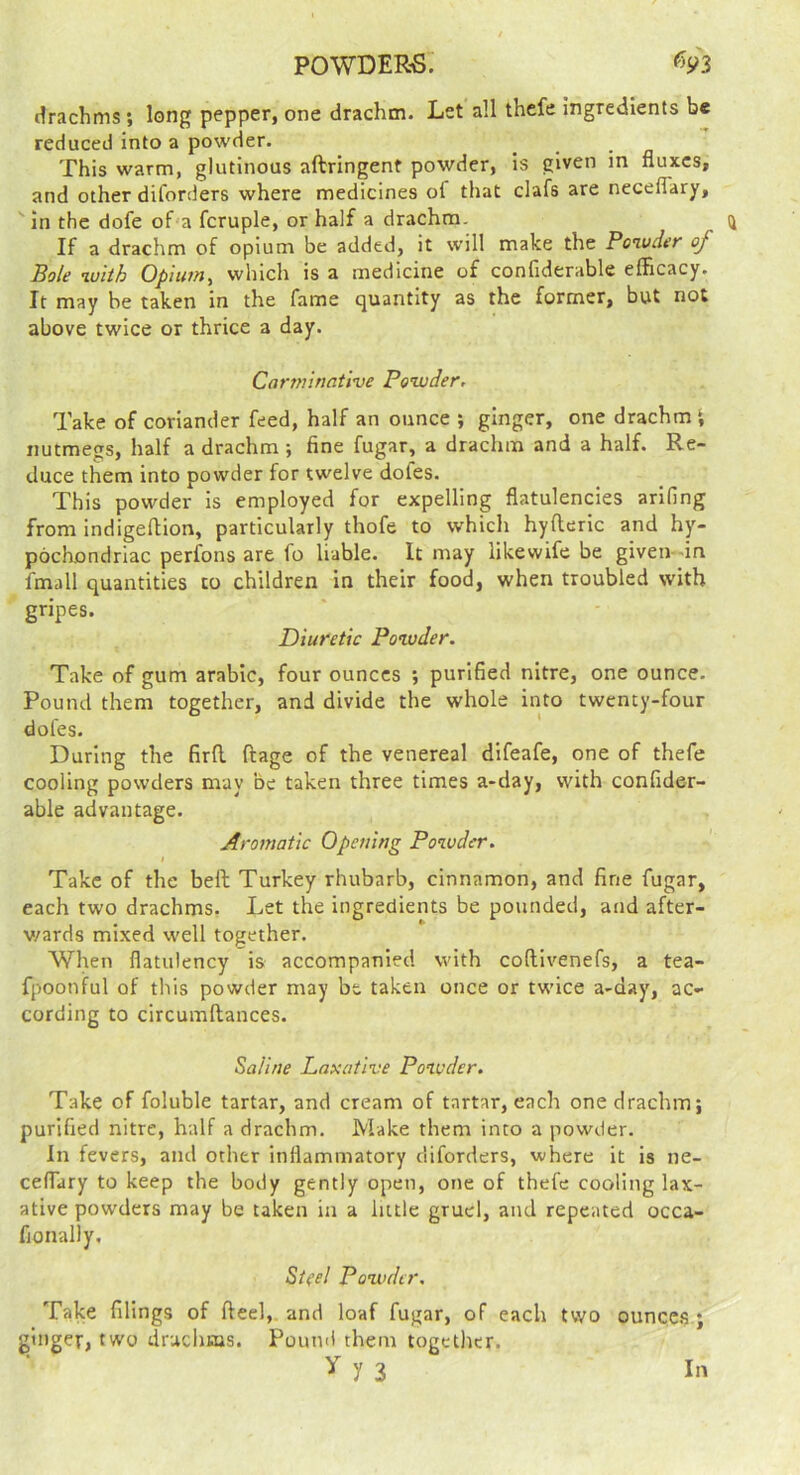 drachms; long pepper, one drachm. Let all thefe ingredients be reduced into a powder. _ -a This warm, glutinous aftringenf powder, is given m fluxes, and other dilorders where medicines of that clafs are neceflary, in the dofe of'a fcruple, or half a drachm. If a drachm of opium be added, it will make the Poivder of Bole with Opium, which is a medicine of confiderable efficacy. It may be taken in the fame quantity as the former, but not above twice or thrice a day. Carminative Powder, Take of coriander feed, half an ounce *, ginger, one drachm nutmegs, half a drachm ; fine fugar, a drachm and a half. Re- duce them into powder for twelve dofes. This powder is employed for expelling flatulencies arifing from indigeftion, particularly thofe to which hyfteric and hy- pochondriac perfons are fo liable. It may likewife be given—in fmall quantities to children in their food, when troubled with gripes. Diuretic Powder. Take of gum arable, four ounces ; purified nitre, one ounce. Pound them together, and divide the whole into twenty-four dofes. During the firfl ftage of the venereal difeafe, one of thefe cooling powders may be taken three times a-day, with confider- able advantage. Aromatic Opening Powder. Take of the befl Turkey rhubarb, cinnamon, and fine fugar, each two drachms. Let the ingredients be pounded, and after- v/ards mixed well together. When flatulency is accompanied with coftlvenefs, a tea- fpoonful of this powder may be taken once or twice a-day, ac- cording to circumftances. Saline Laxative Powder. Take of foluble tartar, and cream of tartar, each one drachm; purified nitre, half a drachm. Make them into a powder. In fevers, and other inflammatory diforders, where it is ne- ceffary to keep the body gently open, one of thefe cooling lax- ative powders may be taken in a little gruel, and repeated occa- fionally, St^el Powder, Take filings of fteel, and loaf fugar, of each two ouncc.s ; ginger, two drachms. Pound them together. y 3 In