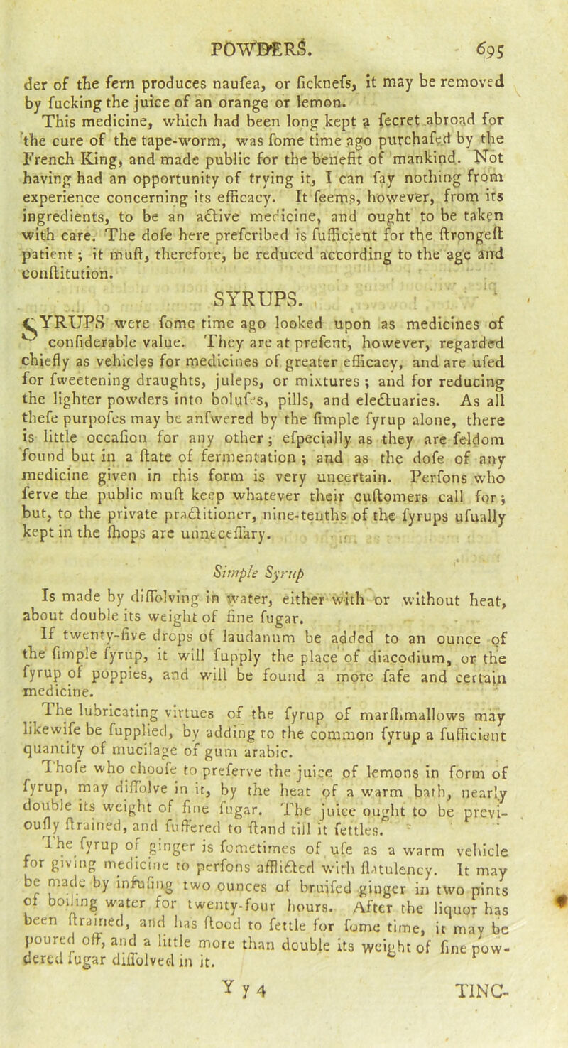 POWD^Rl 6gs der of the fern produces naufea, or ficknefs, it may be removed by fucking the juice of an orange or lemon. This medicine, which had been long kept a fecret abroad fpr ^the cure of the tape-worm, was fome time ago purchafe.d by the French King, and made public for the benefit of mankind. Not having had an opportunity of trying it, I can fay nothing from experience concerning its efficacy. It feems, however, from its ingredients, to be an a£tlve mecicine, and ought to be taken with care. The dofe here prefcribed is fufficient for the ftrongeft patient; it muft, therefore, be reduced according to the age and conflitution. SYRUPS. V^YRUPS were fome time ago looked upon as medicines of confiderable value. They are at prefent, however, regarded chiefly as vehicles for medicines of greater eflicacy, and are ufed for fweetening draughts, juleps, or mixtures ; and for reducing the lighter powders into boluf's, pills, and eleftuaries. As all thefe purpofes may be anfwered by the fimple fyrup alone, there is little occafiop for any other; efpecially as they are feldom found but in a date of fermentation ; and as the dofe of any medicine given in this form is very uncertain. Perfons who ferve the public muft keep whatever their cuftomers call for*, but, to the private praditioner, nine-tenths of the fyrups ufually kept in the (hops arc unnecefl'ary. . , Simple Syrup Is made by diflblving in water, either with or without heat, about double its weight of fine fugar. If twenty-five drops of laudanum be added to an ounce of the fimple fyrup, it will fupply the place of diacodium, or the fyrup of poppies, and wdll be found a more fafe and certain •medicine. 1 he lubricating virtues of the fyrup of marflimallows may likewife be fupplied, by adding to the common fyrup a fufficient quantity of mucilage of gum arable. Thofe who choofe to preferve the juice of lemons in form of fyrup, may di/Tolve in it, by the heat of a warm bath, nearly double its weight of fine fugar. The juice ought to be previ- oufly flrained, and fufi'ered to fland till it fettles. i he fyrup of ginger is fometirnes of ufe as a warm vehicle for giving mecilcine to perfons afflided with flatulency. It may be made by infufing two ounces of bruifed ginger in two pints ol boihng water for twenty-four hours. After the liquor has been firained, and has ftood to fettle for fome time, it may be poured off, and a little more than double its weight of fine pow- dered fugar difiblvcd in it. Yy4 TINC-