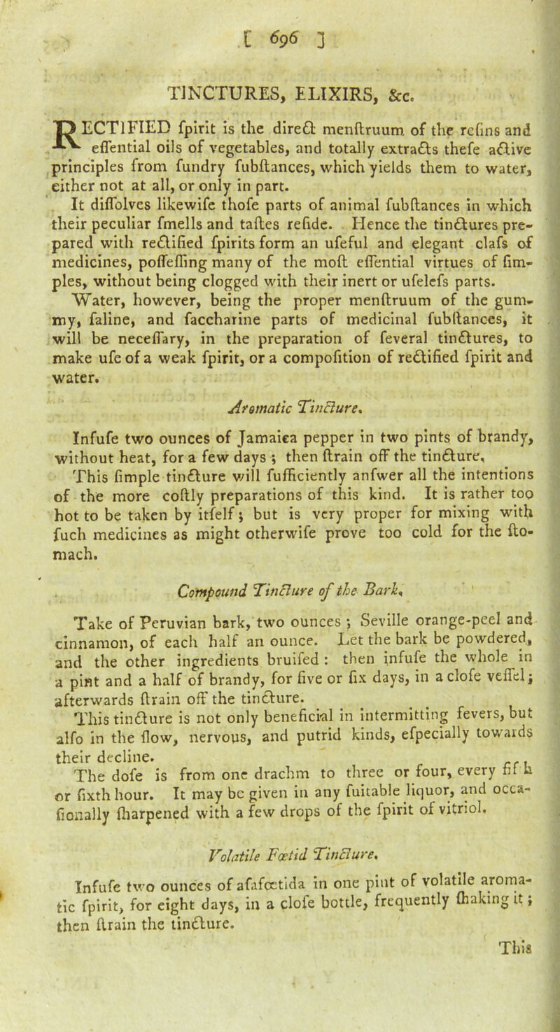 TINCTURES, ELIXIRS, &c. ID ECTIFIED fplrit Is the dlre£l menftruum of the rcfins and eflential oils of vegetables, and totally extracts thefe aftive principles from fundry fubflances, which yields them to water, either not at all, or only in part. It diflblves likewifc thofe parts of animal fubflances In which their peculiar fmells and tafles rehdc. Hence the tin£lures pre- pared with re£Ufied fpirits form an ufeful and elegant clafs of medicines, poffelTing many of the mofl eflential virtues of fim- ples, without being clogged with their inert or ufelcfs parts. Water, however, being the proper menflruum of the gum- my, faline, and faccharine parts of medicinal fubflances, it will be neceflary, in the preparation of feveral tin£lures, to make ufe of a weak fpirit, or a compofition of redlified fpirit and water. Afsmatic ’TinBure, Infufe two ounces of Jamaica pepper in two pints of brandy, without heat, for a few days ; then flrain off the tin£lure. This Ample tinflure v/ill fufhciently anfwer all the intentions of the more coflly preparations of this kind. It is rather too hot to be taken by itfelf; but is very proper for mixing with fuch medicines as might otherwife prove too cold for the flo- mach. Compound Tin Bure of the BarK Take of Peruvian bark, two ounces ; Seville orange-peel and cinnamon, of each half an ounce. Let the bark be powdered., and the other ingredients bruifed : then infufe the whole in a pint and a half of brandy, for Ave or Ax days, in aclofe veifelj afterwards drain off the tinclure. This tiniSlure is not only beneAci-al in intermitting fevers, but alfo in the flow, nervous, and putrid kinds, efpecially tow'ards their decline. The dofe is from one drachm to three or four, every Af h or Axth hour. It may be given in any fultable liquor, and occa- Aonally (harpened with a few drops of the fpirit of vitriol. Volatile Foetid TinBure, Infufe two ounces of afafoctida in one pint of volatile arorna- tic fpirit, for eight days, in a clofe bottle, frequently fhaking it; then drain the lindlure. This