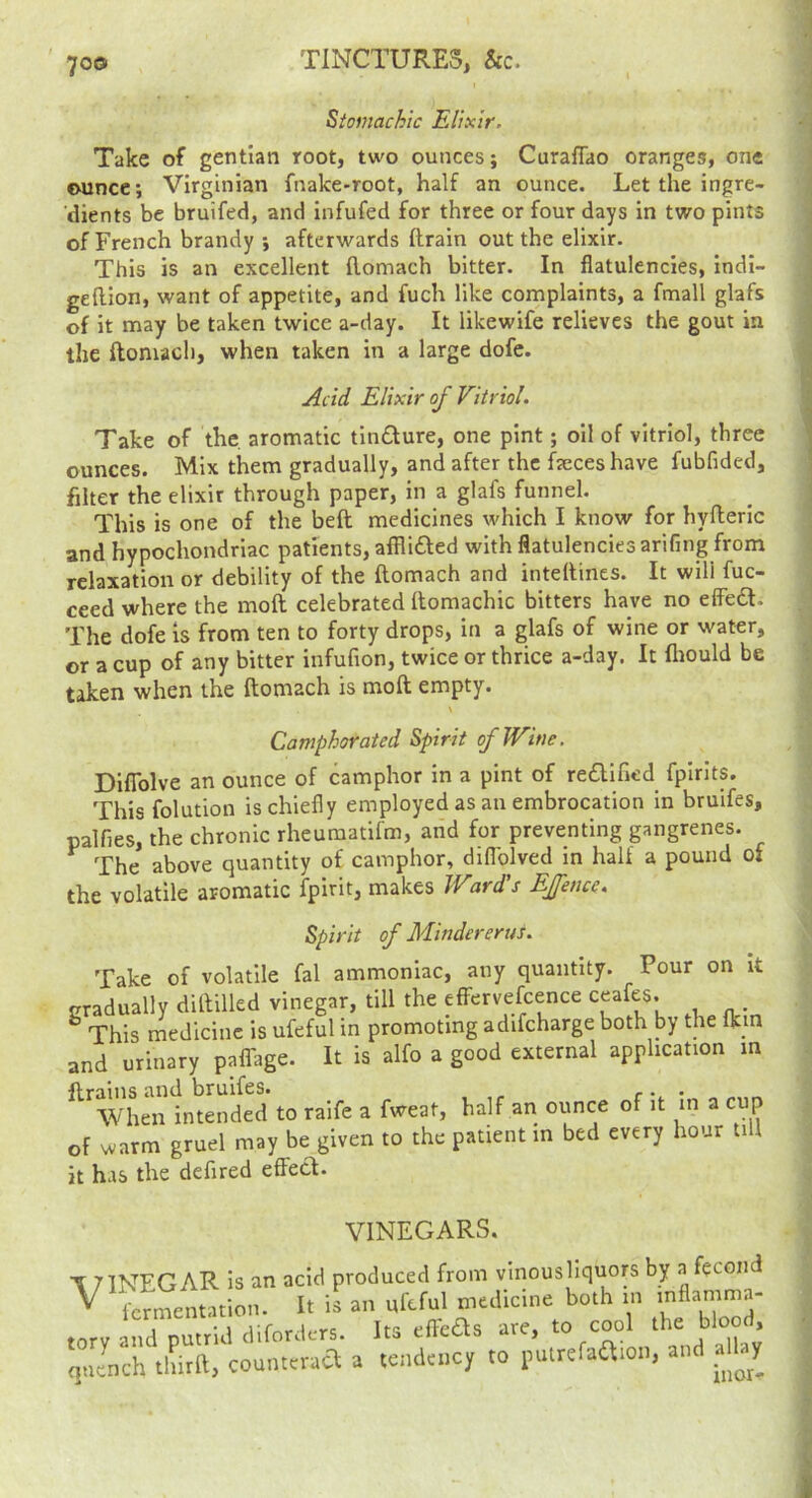 Stomachic Elixir, Take of gentian root, two ounces; Curaffao oranges, one ounce; Virginian fnake-root, half an ounce. Let the ingre- dients be bruifed, and infufed for three or four days in two pints of French brandy ; afterwards ftrain out the elixir. This is an excellent flomach bitter. In flatulencies, indi- geftion, want of appetite, and fuch like complaints, a fmall glafs of it may be taken twice a-day. It likewife relieves the gout in the ftomacli, when taken in a large dofe. Acid Elixir of Vitriol. Take of the. aromatic tindure, one pint; oil of vitriol, three ounces. Mix them gradually, and after the faeces have fubfided, filter the elixir through paper, in a glafs funnel. This is one of the beft medicines which I know for hyfleric and hypochondriac patients, afflifted with flatulencies arifmg from relaxation or debility of the flomach and inteflines. It will fuc- ceed where the moft celebrated flomachic bitters have no efiba. The dofe is from ten to forty drops, in a glafs of wine or water, or a cup of any bitter infufion, twice or thrice a-day. It fliould be taken when the flomach is mofl empty. \ Camphorated Spirit of Wine. DifTolve an ounce of camphor in a pint of re£lificd fpirlts. Thisfolution is chiefly employed as an embrocation in bruifes, palfies, the chronic rheuraatifm, and for preventing gangrenes. ^ The above quantity of camphor, diflblved in half a pound of the volatile aromatic fpirit, makes Ward’s EJfence, Spirit of Mindererus. Take of volatile fal ammoniac, any quantity. Pour on it gradually dillilled vinegar, till the efFervefcence ceafes. This medicine is ufeful in promoting adifcharge both by the fkin and urinary pafTage. It is alfo a good external application m flrains and bruifes. , r • • When intended to raife a fweat, half an ounce of it in a cup of warm gruel may be given to the patient in bed every hour till it has the defired eflecl. VINEGARS. T7INEGAR is an acid produced from vinousliquors by a fecond ^ fermentation. It is an ufeful medicine both in torv and putrid diforders. Its eflebls are, to cool the , ,ju!nch La. count.ma a <ei,d«.cy to rulrcfaa.o.., and alby