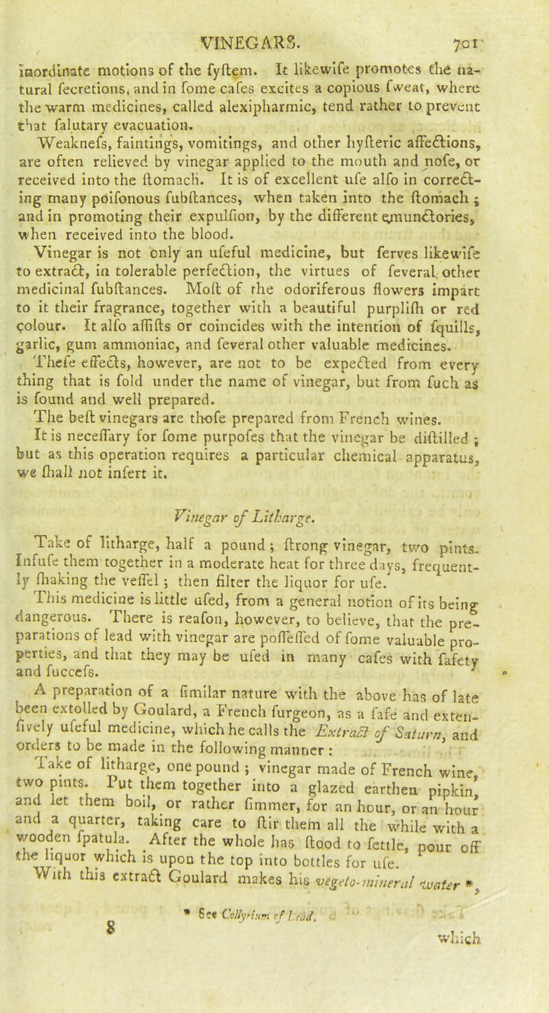 Inortllnate motions of the fyflem. It likewlfe promotes the na- tural fecretions, and in fome cafes excites a copious fvveat, where the warm medicines, called alexipharmic, tend rather to prevent that falutary evacuation. Weaknefs, faintings, vomitings, and other hyfleric afFeftions, are often relieved by vinegar applied to the mouth and nofe, or received into the ftomacli. It is of excellent ufe alfo in correct- ing many poifonous fubftances, when taken into the ftomach ; and in promoting their expulfion, by the different e;nunClorieSj when received into the blood. Vinegar is not only an ufeful medicine, but ferves likewlfe to extract, in tolerable perfection, the virtues of feveral, other medicinal fubftances. Moft of the odoriferous flowers impart to it their fragrance, together with a beautiful purplifli or red <;olour. It alfo aflifls or coincides with the intention of fquills, garlic, gum ammoniac, and feveral other valuable medicines. Thcfe effects, however, are not to be expeCted from every thing that is fold under the name of vinegar, but from fuch as is found and well prepared. The beft vinegars are tliofe prepared from French wines. It is neceffary for fome purpofes that the vinegar be diftilled ; but as this operation requires a particular chemical apparatus, we (hall not infert it. Vinegar of Litharge. Take of litharge, half a pound; flrong vinegar, two pints. Infufe them together in a moderate heat for three days, frequent- ly fhaking the veffel; then filter the liquor for ufe. This medicine is little ufed, from a general notion of its being dangerous. There is reafon, however, to believe, that the pre- parations of lead with vinegar are pofTeffed of fome valuable pro- perties, and that they may be ufed in many cafes with fafety and fuccefs. ^ A preparation of a fimilar nature w^ith the above has of late been extolled by Goulard, a French furgeon, as a fafe and exten- flvely ufeful medicine, which he calls the ExtraSl of Saturn, and orders to be made in the following manner : lake of litharge, one pound ; vinegar made of French wine two pints- Put them together into a glazed earthen pipkin^ and let them boil, or rather fimmer, for an hour, or an hour and a quarter, taking care to fllr them all the w^hile with a v/ooden fpatula. After the whole has flood to fettle, pour off the liquor which is upon the top into bottles for ufe. With this cxtraCl Goulard makes his vegeto-mineral 'tmter *^ % • S?e Cr//y n;m r/ I.fdif, which