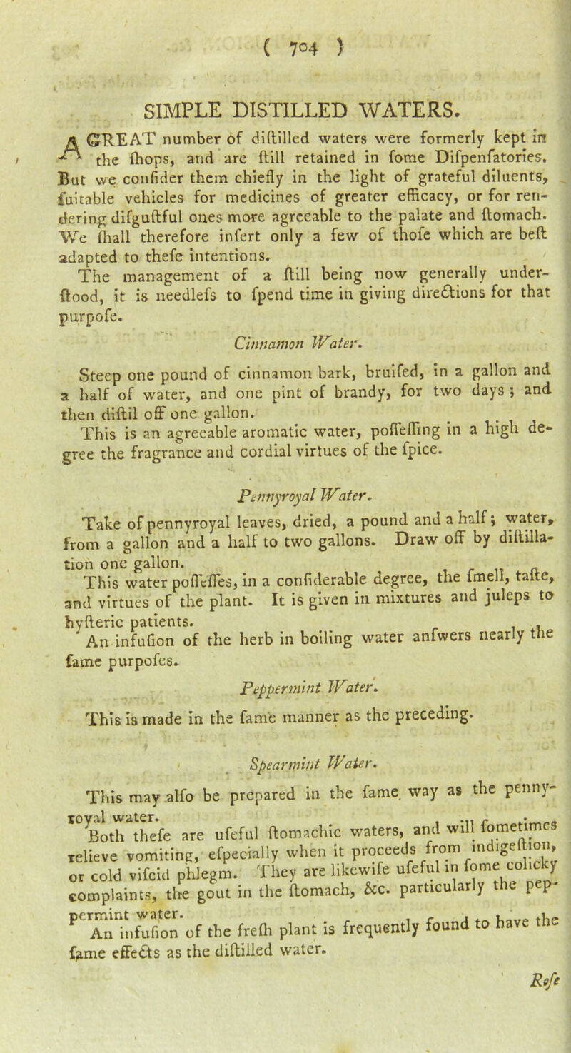 ( 7°4 ) SIMPLE DISTILLED WATERS. A GREAT number of dlftilled waters were formerly kept in the (hops, and are ftill retained in fome Difpenfatories. But we confider them chiefly in the light of grateful diluents, fuitable vehicles for medicines of greater efficacy, or for ren- dering difguftful ones more agreeable to the palate and ftomach. We (hall therefore infert only a few of thofe which are beft adapted to thefe intentions. The management of a flill being now generally under- ftood, it is needlefs to fpend time in giving direftions for that purpofe. Cinnamon Water. Steep one pound of cinnamon bark, bruifed. In a gallon and a half of water, and one pint of brandy, for two days ; and then diftil off one gallon. This is an agreeable aromatic water, poflefTing in a high de- gree the fragrance and cordial virtues of the fpice. Pennyroyal Water. Take of pennyroyal leaves, dried, a pound and a half; water, from a gallon and a half to two gallons. Draw off by diftilla- tion one gallon. , r n n This water poflefles. In a confiderable degree, the imell, talte, and virtues of the plant. It is given in mixtures and juleps to hyfteric patients. , An infufion of the herb in boiling water anfwers nearly tne fame purpofes. Peppermint Water. This is made in the fame manner as the preceding. Spearmint Water. This may .alfo be prepared in the fame way as the penny- *°^l)th thefe are ufeful ftomachic waters, and will fometimes relieve vomiting, efpecially when it Proceeds from indigeftion, or cold vifeid phlegm. They are likewife ufeful in complaints, the gout in the ftomach, &c. particularly the p p ^’^Tn'infufioi of the frefti plant is frequently found to have the fame effects as the diftilied water. Rife