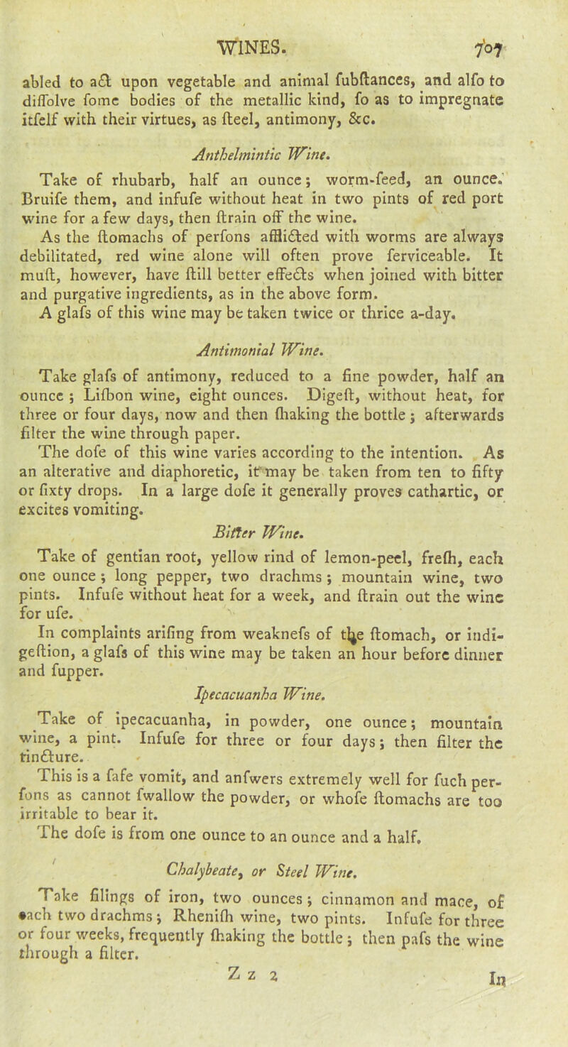 abled to a£l upon vegetable and animal fubftances, and alfo to dilToIve fomc bodies of the metallic kind, fo as to impregnate itfclf with their virtues, as ftecl, antimony, &c. Anthelmintic Wine. Take of rhubarb, half an ounce; worm-feed, an ounce.’ Bruife them, and infufe without heat in two pints of red port wine for a few days, then drain off the wine. As the domachs of perfons afflifted with worms are always debilitated, red wine alone will often prove ferviceable. It mud, however, have dill better effedls when joined with bitter and purgative ingredients, as in the above form. A glafs of this wine may be taken twice or thrice a-day. Anthnonial Wine. Take glafs of antimony, reduced to a fine powder, half an ounce ; Lifbon wine, eight ounces. Diged, without heat, for three or four days, now and then fliaking the bottle j afterwards filter the wine through paper. The dofe of this wine varies according to the intention. As an alterative and diaphoretic, if may be taken from ten to fifty or fixty drops. In a large dofe it generally proves cathartic, or excites vomiting. Bitter Wine. Take of gentian root, yellow rind of lemon-peel, frefh, each one ounce; long pepper, two drachms; mountain wine, two pints. Infufe without heat for a week, and drain out the wine for ufe., In complaints arlfing from weaknefs of tlje domach, or indi- gedion, a glafs of this wine may be taken an hour before dinner and fupper. Ipecacuanha Wine. Take of Ipecacuanha, in powder, one ounce; mountain wine, a pint. Infufe for three or four days; then filter the rinfture. This is a fafe vomit, and anfwers extremely well for fuch per- fons as cannot fwallow the powder, or whofe domachs are too irritable to bear it. The dofe is from one ounce to an ounce and a half. Chalybeate^ or Steel Wine. Take filings of iron, two ounces ; cinnamon and mace, of •ach two drachms*, Rhenidi wine, two pints. Infufe for three or four weeks, frequently fhaking the bottle; then pafs the wine through a filter. In