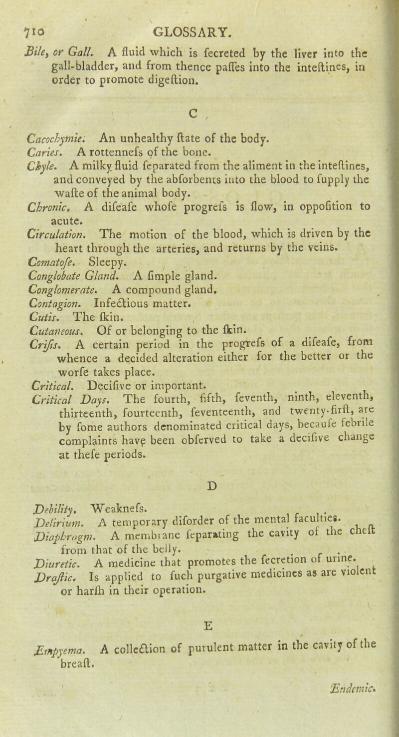 JBikf or Gall. A fluid which is fecreted by the liver into the gall-bladder, and from thence palTes into the intellines, in order to promote digeftion. C , Cacochymie. An unhealthy ftate of the body. Caries. A rottennefs pf the bone. Chyle. A milky fluid fcparated from the aliment in the intellines, and conveyed by the abforbents into the blood to fupply the wafte of the animal body. Chronic, A difeafe whofe progrefs is flow, in oppofition to acute. Circulation. The motion of the blood, which is driven by the heart through the arteries, and returns by the veins. Comatofe. Sleepy. Conglobate Gland. A Ample gland. Conglomerate. A compound gland. Contagion. Infe£lious matter. Cutis. The Ikin. , Cutaneous. Of or belonging to the fkin. Crifts. A certain period in the progrefs of a difeafe, from whence a decided alteration either for the better or the worfe takes place. Critical. Decifive or important. Critical Days. The fourth, fifth, feventh, ninth, eleventh, thirteenth, fourteenth, feventeenth, and twenty-firft, are by fome authors denominated critical days, becaufe febrile complaints havp been obferved to take a decifive change at thefe periods. D Debility. Weaknefs. Delirium. A temporary diforder of the mental faculties. Diaphragm. A membianc feparating the cavity of the chelt from that of the belly. > ... Diuretic. A medicine that promotes the fecretion of urine. Drajlic. Is applied to fuch purgative medicines as are violent or harlh in their operation. E * Mtnpyema. A colle6lIon of purulent matter in the cavity of the breaft. 'Endemic.