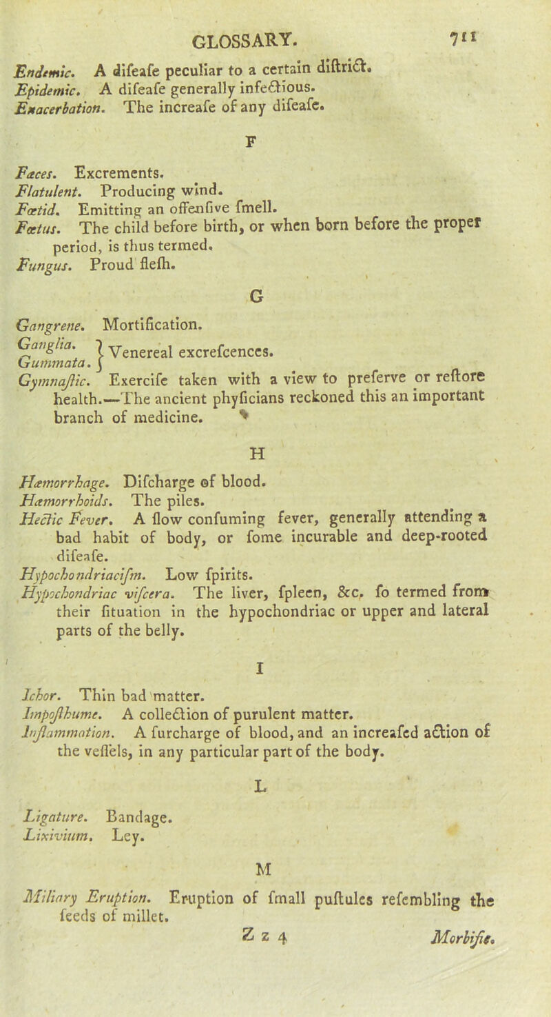 Endemic. A difeafe peculiar to a certain dlftn£l:. Epidemic. A difeafe generally infectious. Emacerbation. The increafe of any difeafe. F Faces. Excrements. Flatulent. Producing wind. Foetid. Emitting an ofFenfive fmell. Foetus. The child before birth, or when born before the proper period, is thus termed. Fungus. Proud flefti. Gangrene. Mortification. Ganglia. 7 Yenereal excrefcenccs. Lrummata. J Gymnajlic. Exercife taken with a view to preferve or reftore health.—The ancient phyficians reckoned this an important branch of medicine. ' H Hamorrhage. DIfeharge of blood. HamorrhoiJs. The piles. Hectic Eever. A flow confuming fever, generally attending a bad habit of body, or fome incurable and deep-rooted difeafe. Hypochondriacifm. Low fpirits. Hypochondriac vifeera. The liver, fplecn, &c. fo termed fron* their fituation in the hypochondriac or upper and lateral parts of the belly. I Ichor. Thin bad matter. Impojlhume. A collection of purulent matter. lujlammation. A furcharge of blood, and an increafed aCtion of the vefl’els, in any particular part of the body. lAgature. Bandage. Lixivium. Ley. G M Miliary Eruption. Eruption of fmall puftulcs refcmbling the feeds of millet.