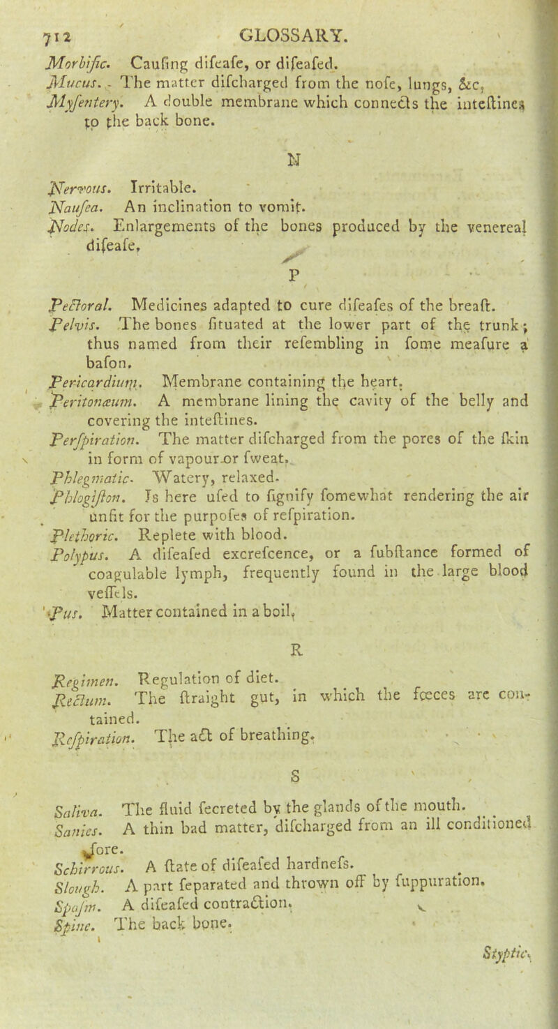 Morbific. Caufing dlfcafe, or dlfeafed. Mucus. . The matter difcharged from the nofe, lungs, &c, Myfentery. A double membrane which connects the intelllnea tp the back bone. N J^^ervotts, Irritable. Naufea. An inclination to vomif. ^odes. Enlargements of the bones produced by the venereal difeafe, ^ P / pectoral. Medicines adapted to cure difeafes of the bread. Pelvis. The bones fituated at the lower part of th^ trunk; thus named from their refembling in feme meafure a bafon. ' Pericardiutii. Membrane containing the heart. 'Peritonaum. A membrane lining the cavity of the belly and covering the intedines. Perfpiration. The matter difcharged from the pores of the dcin in form of vapourx>r fweat. Phlegmatic. Watery, relaxed- Phlogijlon. Is here ufed to fignify fomewhat rendering the air unfit for the purpofes of refpiration. plethoric. Replete with blood. Polypus. A difeafed excrefcence, or a fubdance formed of coagulable lymph, frequently found in the large blood veflcls. 'pus. Matter contained in aboil, R Pegiinen. Regulation of diet. Ptcliim. The draight gut, in which the fceces arc con- tained. Pcfpiraiion. The z€t of breathing. ■ . • v S Saliva. The fluid fecreted by the glands of the mouth. Sallies. A thin bad matter, difcharged from an ill conditioned ^ore. Schirrous. A date of difeafed hardnefs. Slough. A part feparated and thrown off by fuppuration. Spojw. A difeafed contradion. Spine. The back bpne. • . Styptics