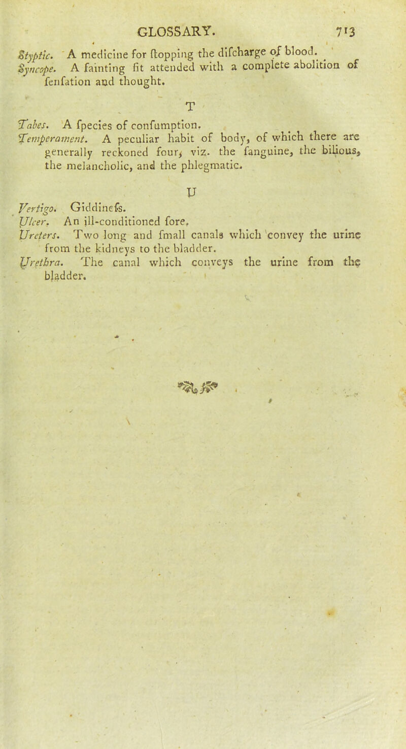 * I Styptic. 'A medicine for (topping the dlfcharge oj blood. Syncope. A fainting fit attended with a complete abolition of fenfation and thought. T Tabes. 'A fpecles of confumptlon. Temperament. A peculiar habit of body, of which there are generally reckoned four^ viz- the fangulne, the bilious, the melancholic, and the phlegmatic. U Vertigo. Giddinefs- lllcer. An ill-conditioned fore. Ureters. Two long and fmall canals which'convey the urine from the kidneys to the bladder. JJrethra. The canal which conveys the urine from th$ bladder. 1