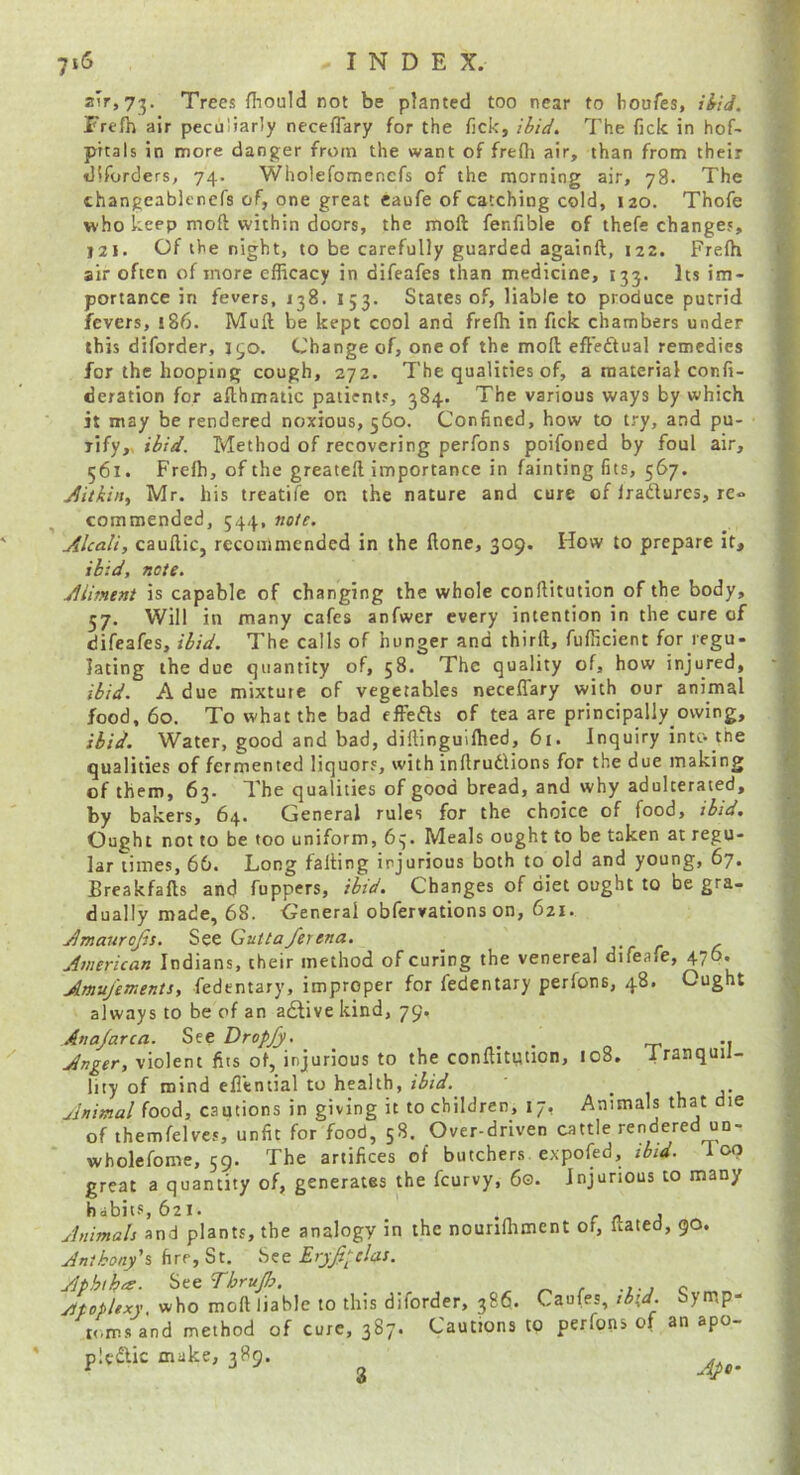 z\Ty’j'^. Trees fliould not be planted too near to bouTes, i^iJ. Frcfh air peculiarly neceflary for the fick, ibid. The fick in hof- prtals in more danger from the want of frefli air, than from their diforders, 74. Wholefomencfs of the morning air, 78. The thangeablenefs of, one great eaufe of catching cold, 120. Thofe who keep moft within doors, the moft fenfible of thefe changes, 121. Of the night, to be carefully guarded againft, 122. Frefh air often of more efficacy in difeafes than medicine, 133. Its im- portance in fevers, 138. 153. States of, liable to produce putrid fevers, 186. Mull be kept cool and freffi in fick chambers under this diforder, 150. Change of, one of the moft eft'edtual remedies for the hooping cough, 272. The qualities of, a material confi- deration for afthmatic patients, 384. The various ways by which it may be rendered noxious, 560. Confined, how to try, and pu- rify,, ibid. Method of recovering perfons poifoned by foul air, 561. Freffi, of the greateft importance in fainting fits, 567. Jitkin^ Mr. his treatife on the nature and cure of Iradlures, re- commended, 544, note. Mcali, cauftic, recommended in the ftone, 309. How to prepare it, ibid, note. jUiment is capable of changing the whole conftitution of the body, 57. Will in many cafes anfwer every intention in the cure of difeafes, ibid. The calls of hunger and thirft, fufficient for regu- lating the due quantity of, 58. The quality of, how injured, ibid. A due mixture of vegetables neceflary with our animal food, 60. To what the bad fffefts of tea are principally owing, ibid. Water, good and bad, diftinguiffied, 61. Inquiry int& the qualities of fermented liquors, with inftrutlions for the due making of them, 63. The qualities of good bread, and why adulterated, by bakers, 64. General rules for the choice of food, ibid. Ought not to be too uniform, 63. Meals ought to be taken at regu- lar times, 66. Long falling injurious both to old and young, 67. Breakfafts and Tappers, ibid. Changes of diet ought to be gra- dually made, 68. General obfervations on, 621. .^maurojis. See Quitaferena. American Indians, their method of curing the venereal difeafe, 476. Amuj'ements, fedentary, improper for fedentary perfons, 48. Ought always to be of an adlive kind, 79. Anajarca. See Dropfy. ^ .. Anger, violent fits of, injurious to the conftitption, 108. iranquil- hty of mind efl’tntial to health, ibid.^ • 1 c j- Animal food, cautions in giving it to children, 17, Animals that die of themfelves, unfit for food, 58. Over-driven cattle rendered uo- wbolefome, 59. The artifices of butchers expofed, ibid, loo great a quantity of, generates the feurvy, 60. Injurious to many habit.s, 621. _ f A j Animals and plants, the analogy in the nounffiment of, liated, 90. Anthony's fire, St. Ery^pclas. Aphtha;. fiteeThruJh. ^ ^ r -ij c ytpopUxy, who moft liable to this diforder, 386. Caufes, ib\d. bymp- tc,m.s and method of cure, 387. Cautions to perfons of an apo- plcdlic make, 389. ^ 3