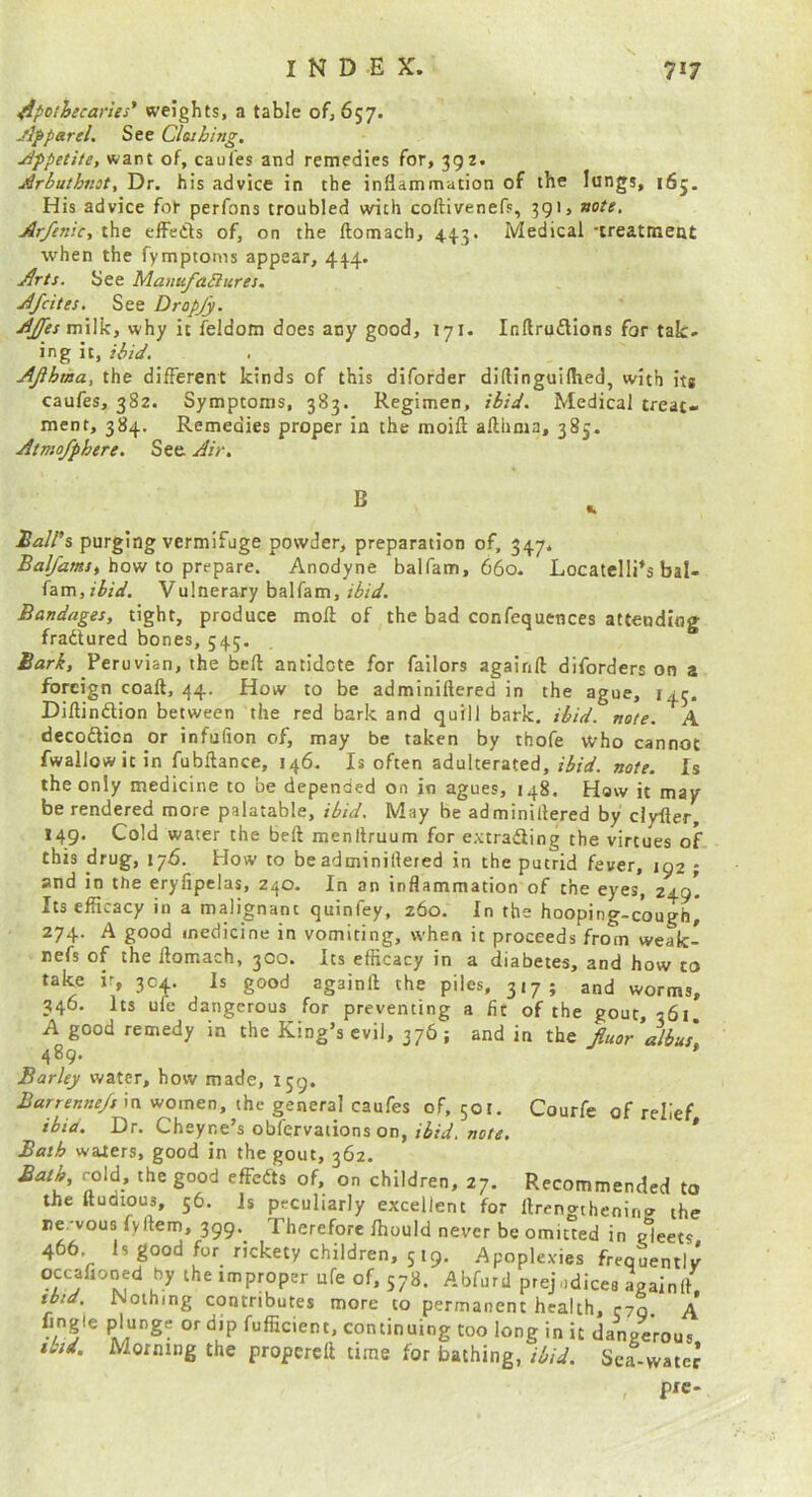 apothecaries' weights, a table of, 657. Jlpparel. See Clothing, j/ippetite, want of, caufes and remedies for, 392. ^rbuthnot. Dr. his advice in the inflammation of the lungs, 165. His advice fot perfons troubled with coftivenefs, 391, note, Arfenic, the elFeCls of, on the ftomach, 44.3. Medical -treatmeat when the fymptoms appear, 444. ^rts. See ManufaSiures. Jfcites. See Dropjy. >^/miIk, why it feldom does any good, 171. Inftrudions for tak- ing it, ibid. AJihma, the different kinds of this diforder diftinguiftied, with itg caufes, 382. Symptoms, 383. Regimen, ibid. Medical treat- ment, 384. Remedies proper in the moifl; afthma, 385. Atmo/phere. See Air. Ball's purging vermifuge powder, preparation of, 347, how to prepare. Anodyne balfam, 660. Locatelli’s bal- fam,r^;V. Vulnerary balfam, ibid. Bandages, tight, produce moft of the bad confequences attending fradured bones, 545. Bark, Peruvian, the bell antidote for failors againft diforders on a foreign coaft, 44. How to be adminiftered in the ague, 145. Dillindion between the red bark and quill bark. ibid, note, A decodioQ or infufion of, may be taken by thofe who cannot fwallow it in fubftance, 146, Is often adulterated, note. Is the only medicine to be depended on in agues, 148. Haw it may be rendered more palatable, ibid. May be adminillered by dyfler, 149. Cold water the bell menftruum for extradiing the virtues of this drug, 176. How to be adminillered in the putrid fever, 192 ; and in ttie eryiipclas, 240. In an inflammation of the eyes, 249 Its efficacy in a malignant quinfey, 260. In the hooping-cough, 274. A good medicine in vomiting, when it proceeds from weak- nefs of the llomach, 300. Its efficacy in a diabetes, and how to take ir, 304. Is good againft the piles, 317; and worms, 346. Its ufe dangerous for preventing a fit of the gout, 361 A good remedy in the King’s evil, 376; and in the Jiuoralbu's 489. Barley water, how made, 159. Barrenne/s in women, the general caufes of, 501. Courfe of relief thia. Dr. Cheyne’s obfqrvaiions on, »er<f. * Bath waters, good in the gout, 362. Bath, cold, the good effedts of. on children, 27. Recommended to the ftudious, 56. Is peculiarly excellent for ftrengthenin? the re.-vous fyftem, 399. Therefore ffiould never be omitted in gleets 466 Is good for rickety children, 519. Apoplexies frequently occafioned by the improper ufe of, 578. Abfurd prejudices againft. tbtd. Nothing contributes more to permanent health, cyq A Angle plunge or dip fufficient, continuing too long in it dangerous ibid. Morning the propereft time for bathing, ibid. Sea-vvatet , prc.