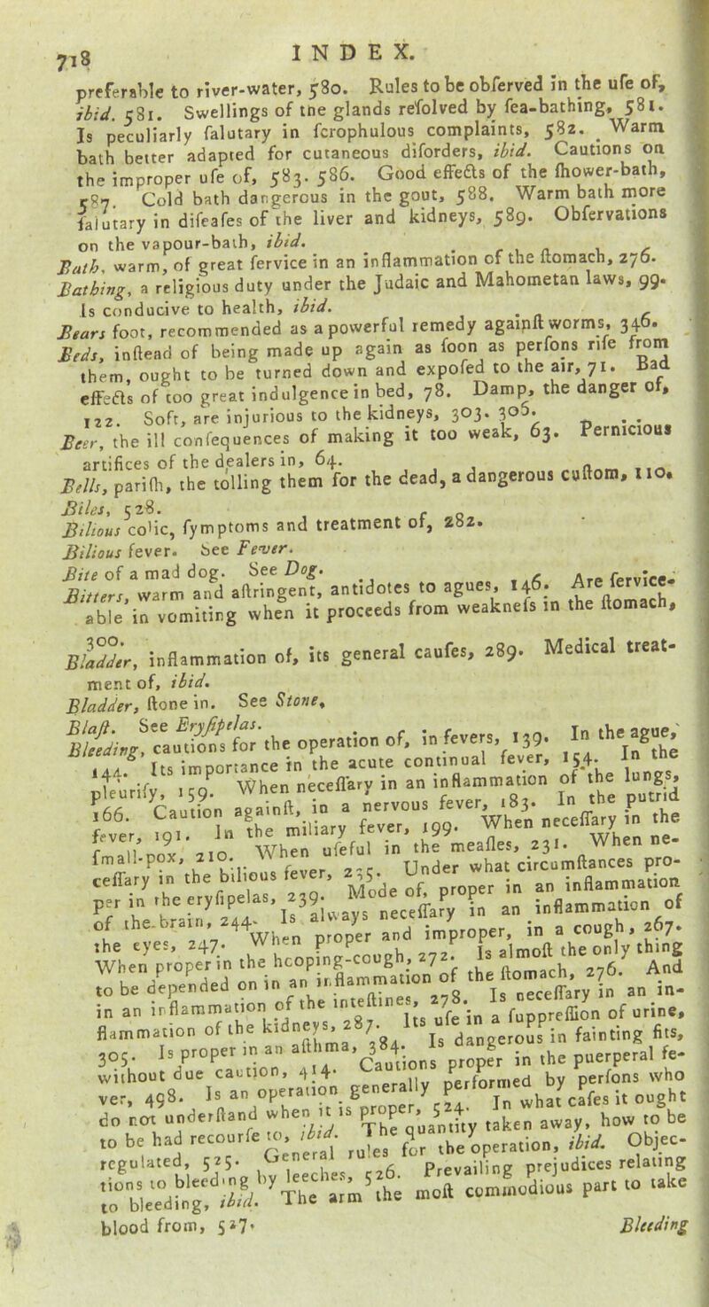 preferable to river-water, 580. Rules to be obfervcd in the ufe of, ibid. 581. Swellings of toe glands refolved by fea-bathing, 581. Is peculiarly falutary in fcrophulous complaints, 582. _ Warm bath better adapted for cutaneous diforders, ibid. Cautions oa the improper ufe of, 583. 586. Good efFefts of the ftiower-bath, r87 Cold bath dangerous in the gout, 588. Warm bath more laiutary in difcafes of the liver and kidneys, 589. Obfervations on the vapour-bath, ibtd. _ r x. n. i. ^ Bath, warm, of great fervice in an inflammation of the ftoraach, 276. Bathing, a religious duty under the Judaic and Mahometan laws, 99. Is conducive to health, ibid. , • n c Bears foot, recommended as a powerful remedy agaiplt worms, 34O. Beds, inftead of being made up again as foon as perfons rife f^m them, ought to be turned down and expofed to the air, 71. iiaa cfFedls of too great indulgence in bed, 78. Damp, the danger 0 , 122. Soft, are injurious to the kidneys, 303. 30b. • Beer, the ill confequences of making it too weak, 63. Pernicious artifices of the dealers in, 64. Bells, parifli, the tolling them for the dead, a dangerous cuftora, u . Biles, 528. . Bilious coHc, fymptoms and treatment of, 282. Bilious fever, bee Feyer. “wr“a°*d .Mngenf; antidole, to agnen, 146; f able'in vomiting when it proceed, from weaknefs in the Ilomach, Medical treal- Bladder, inflammation of, its general caufes, 289 ment of, ibid. Bladder, iione in. See Stone, S./'ca«iifC£'.he operation of, in fever,. . 39. I ^'.44.^ It, importance in the .cote conn.nal fever .5.4.  pl.urlfy, .59- h-r £ .he fmaU:pol a.o When efefni ceffary m the bilious fever, inflammation periniheeryfipelas, 239. Mode inflammation of in an ir flammation of t ® ^ fuppreffion of urine, fiammation of the dangerous in fainting fits, 305. Is proper in an a proper in the puerperal fe- without due caution, nerformed by perfons who ver. 4Q8. Is an operation generally do r.crt underftand when lys jaken away, how to be ro be had recourfe to, ^ pe^ation, ibid. Objec regulated 5^5- ^ . prevailing prejudices relating ^“weTdtg! ;li ^Th= - blood from, 5^7* Bleeding 1