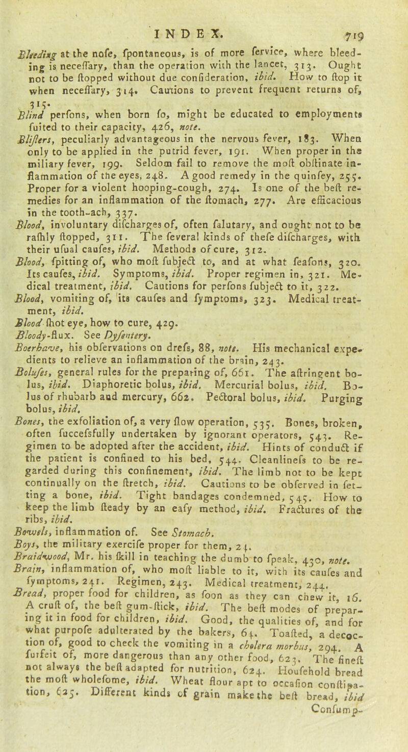 BUtding at tlie nofe, fpontaneous, is of more fervice, where bleed- ing is necefTary, than the operation with the lancet, 313. Ought not to be flopped without due confideration, ibid. How to flop it when neceflary, 314. Cautions to prevent frequent returns of, 3*5* Blind perfons, when born fo, might be educated to employments fuited to their capacity, 426, note. Blijlers, peculiarly advantageous in the nervous fever, 183. When only to be applied in the putrid fever, 191. When proper in the miliary fever, 199. Seldom fail to remove the moft obflinate in- flammation of the eyes, 248. A good remedy in the quinfey, 255. Proper for a violent hooping-cough, 274. Is one of the befl re- medies for an inflammation of the ftomach, 277. Are efficacious in the tooth-ach, 337. Blood, involuntary difcharges of, often falutary, and ought'not to be rafhly flopped, 311, The fevera! kinds of thefe difcharges, with their ufual caufes, r'i/V. Methods of cure, 312. Blood, fpitting of, who moft fubjeft to, and at what feafons, 320. Its caufes, Symptoms, Proper regimen in, 321. Me- dical treatment, ibid. Cautions for perfons fubjedl to it, 322. Blood, vomiting of, 'its caufes and fymptoms, 323. Medical treat- ment, ibid. Blood (hot eye, how to cure, 429. BloodySee DyfenUry. Boerha’ue, his obfervations on drefs, 88, note. His mechanical expe- dients to relieve an inflammation of the brain, 243. Bolu/es, general rules for the preparing of, 661. The aftringent bo- lus, ibid. Diaphoretic bolus, ibid. Mercurial bolus, ibid. Bo- lus of rhubarb and mercury, 662. Pedloral bolus,Purging bolus, ibid. Bones, the exfoliation of, a very flow operation, 53;. Bones, broken, often fuccefsfully undertaken by ignorant operators, 543. Re- gimen to be adopted after the accident, ibid. Hints of conduft if the patient is confined to his bed, 544. Cleanlinefs to be re- garded during this confinement, ibid. The limb not to be kept continually on the ftretch, ibid. Cautions to be obferved in fet- ting a bone, ibid. Tight bandages condemned, 543. How to keep the limb fteady by an eafy method, ibid. Fradlures of the ribs, ibid, Bo’wels, inflammation of. See Stomach. Boys, the military exercife proper for them, 24. Braidvjood, Mr. his {kill in teaching the dumb to fpeak, 430, note. Brain, inflammation of, who moft liable to it, with its caufes and fymptoms, 24F. Regimen, 243. Medical treatment, 244. Bread, proper food for children, as foon as they can chew it 16 A cruft of, the befl gum-flick, ibid. The befl modes of preparl mg It in food for children, ibid. Good, the qualities of, and for what purpofe adulterated by the bakers, 64. Toafted, a decoc- tion of, good to check the vomiting in a cholera morbus, 294, A futfeit of, more dangerous than any other food, 623. The iinefl not always the befl adapted for nutrition, 624. Houfehold bread the moft wholefome, ibid. Wheat flour apt to occafion conftisa- tion, <35. Difi^ercnt kinds of grain make the belt bread, ibid