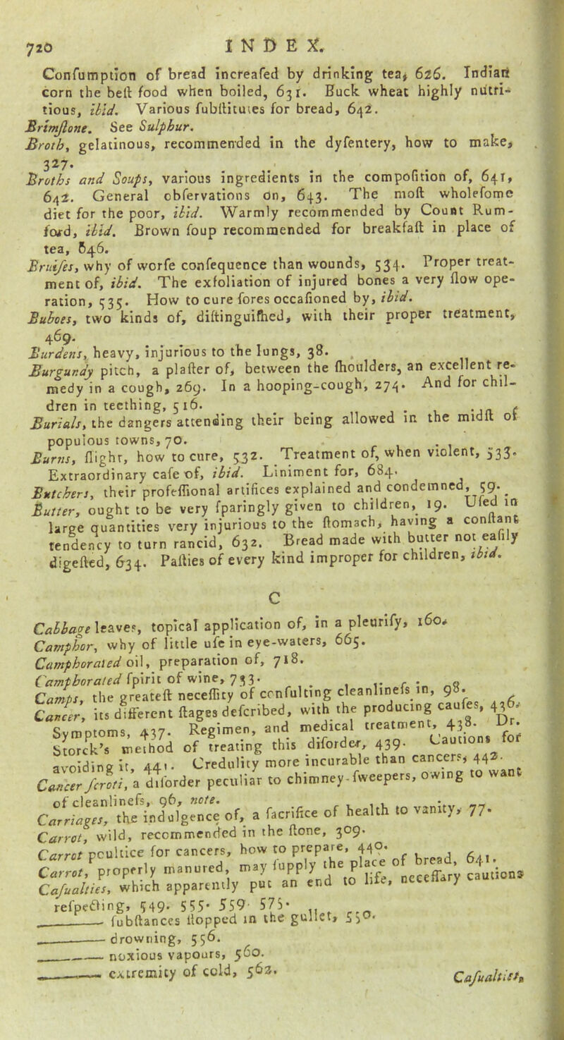 Confumpiion of bread increafed by drinking tea» 626. Indiart corn the bell food when boiled, 631. Buck wheat highly nutri- tious, iiiJ. Various fubllituies for bread, 642. Srtmjlone. See Sulphur. Broth, gelatinous, recommended in the dyfentery, how to make, 327. Broths and Soups, various ingredients in the compofition of, 64T, 642. General cbfervations On, 643. The mod wholefome diet for the poor, thid. Warmly recommended by Count Rum- fctfd. Hid. Brown foup recommended for breakfaft in place of tea, B46. why of worfe confequcnce than wounds, 534. Proper treat- ment of, ibid. The exfoliation of injured bones a very flow ope- ration, 335. How to cure fores occafioned by, ibid. Buboes, two kinds of, diftinguifhed, with their proper treatment, 469. heavy, injurious to the longs, 38. Burgundy pitch, a plafter of, between the fhoulders, an excellent re- medy in a cough, 269. In a hooping-cough, 274. And for chil- dren in teething, 516. j • l -jn ( Burials, the dangers attending their being allowed m the midlt ot populous towns, 70. . 1*1 Burns, flight, how to cure, 532. Treatment of, when violent, 535. Extraordinary cafe of, ibid. Liniment for, 684. Butchers, their profeflional artifices explained and condemned, 59. Butter, ought to be very fparingly given to children, 19. Uied 10 large quantities very injurious to the ftomach, haying a conitanfi Kndency to toro rancid. 63c. Bread made with butter not eaSI, digefted, 634. Parties of every kind improper for children, tbtd. leaves, topical application of, in a pleurify, i6o# Camper, why of little ufc in eye-waters, 665. Camphorated o\\, preparation of, 718. fpirit of wine, 733. r r. Camps, the greateft neceflity of ccnfulting cleanlinefs in, g . llT;. it, different ftage, defenbed, with the productng canfo, 436, Symptoms, 437. Regimen, and medical treatment, 438. Dr. Storc^k’s method of treating this diforder, 439. Cauuoni fo avoiding it, 441 • Credulity more incurable than cancers, 442. C«rrr Jr'r'. a ddbrder peculiar to chimney.fweepe,„ ow.ng to wan. ColLlIfr 'X*’4dolge”nce of, a facrilice of health to vanity, 77. Carrot, wild, recommended in the ftone, 309. C<rrrc/poultice for cancers, how to prepare, 440. , 2:^,properly manured may fupply Cajualties, which apparently put an end to life, necena y refpeaing, 549- 555- 559 575- . - fubftances Hopped in the gullet, —drowning, 556. noxious vapours, 560. ,, extremity of cold, 562. Ca/ualtiiffL