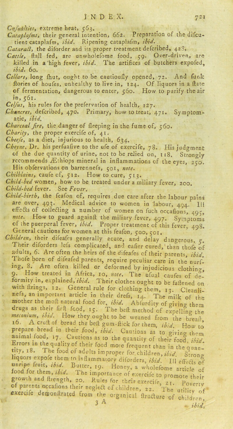 Crzfuiitths, extreme heat, 563. Catapla/ms, their general intention, 662. Preparation of the difcu- tient cataplafm, Ripening cataplafm, ibid. Cataradl, the dilorder and its proper treatment defcribed, 428. Cattle, ftall fed, are unwholefome food, 59. Over-driven, are killed in a high fever, ibid. The artifices of butchers expofed, ibid. 60. Cellars, long Ihut, ought to be cautioufly opened, 72. And funk flories of houfes, unhealthy to live in, 124. Of liquors in a date of fermentation, dangerous to enter, 560. How to purify the air in, 561. Cel/us, his rules for the prefervation of health, 127. Chancres, defcribed, 470. Primary, how to treat, 471. Symptom- atic, ibid. Charcoal fire, the danger of fleeping in the fume of, 560. Charity, the proper exercife of, 41. Cheefe, as a diet, injurious to health, 634, Chey}ie,'Dx. his perfuafive to the ufe of exercife, 78. His judgment of the due quantity of urine, not to be relied on, 118. Strongly recommends Aithiops mineral in inflammations of the eyes, 250. His obfervations on barrennefs, 501, note. Chilblains, caufe of, 512. How to cure, 513. Child-bed women, how to be treated under a miliary fever, 200. Child-bed fever. See Fever. Child-birth, the feafon of, requires due care after the labour pains are over, 493. Medical advice to women in labour, 494. HI effedls of coliefling a number of women on fuch occafions, 493, note. How to guard apinft the miliary fever, 497. Symptoms of the puerperal fever, ibid. Proper treatment of this fever, 498. General cautions for women at this feafon, 500, 501. Children, their dlfeafes generally acute, and delay dangerous, c. Their diforders lefs complicated, and eafier cured,'than thofe of adults, 6. Are often the heirs of the difeafes of their parents, ibid. Thofe born of difeafed parents, require peculiar care in the nurfl ing, 8. Are often killed or deformed by injudicious clothing 9. How treated in Africa, 10, note. The ufual caufes of de- formity in, explained, ibid. Their clothes ought to be faftened on with firings, 12. General rule for clothing them, 13. Cieanli- , nefs, an important article in their drefs, 14. The milk of the mother the moll natural food for, ibid. Abfurdity of givin? them drugs as their firll food, 15. The bed method of eLllL the meconium, ibid. How they ought to be weaned from the bread 16. A cruft of bread the bell gum-llick for them, ibid How to prepare bread in their food, ibid. Cautions as to giving them r , -r, mmaiory diforders, II] efFefls of TTr *9- Honey, a wholefome article of food for them, ibid. 1 he importance of exercife to promote their growth and flrength, 20. Rules for their exercife 2, p!,. of parents occafions their neglefl of children, 22. The )vertv cxercjfe dcmonltrated from th.e organical ftruflure'of chil'Z 3 A ibid.