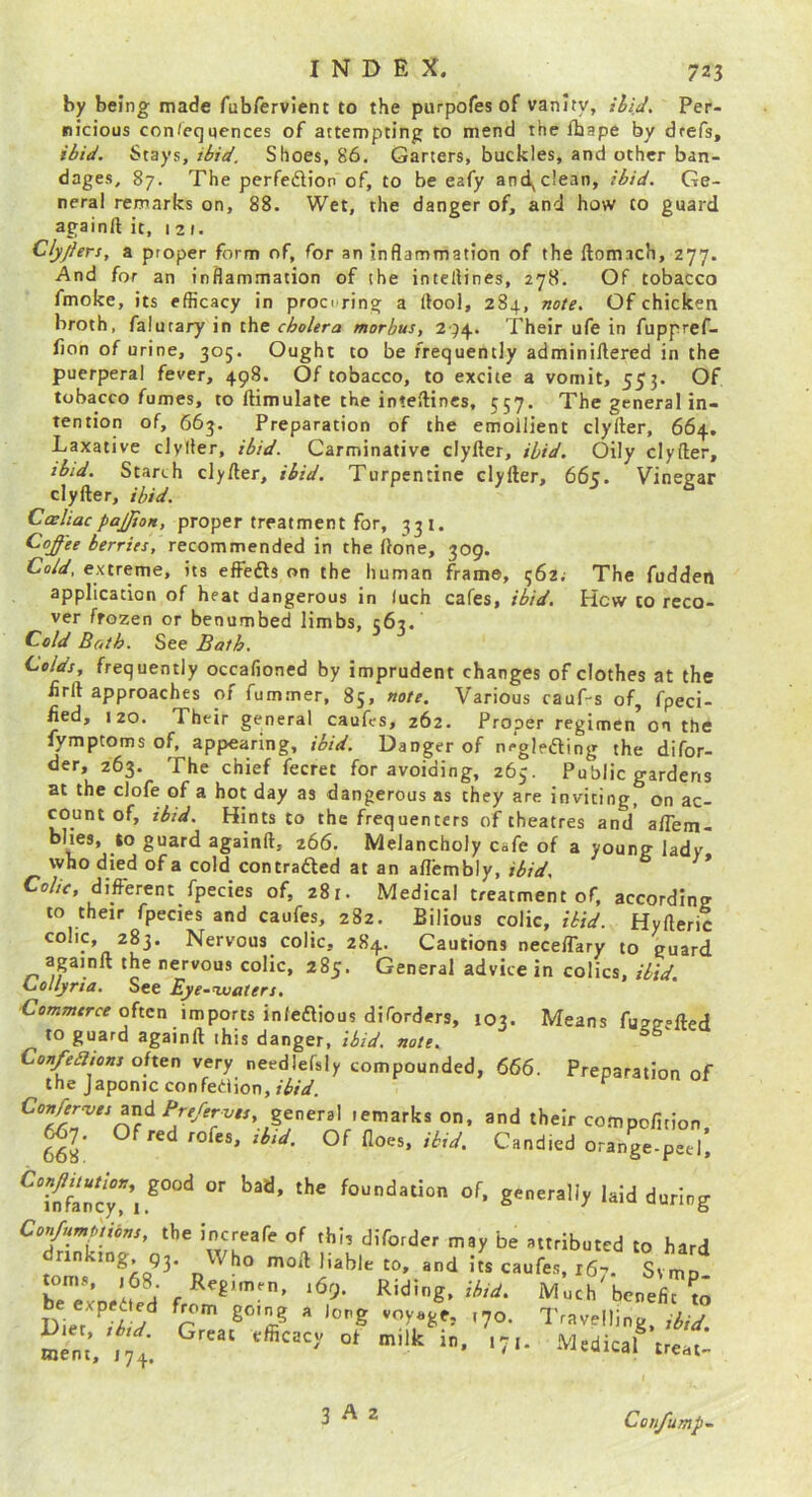 by being made fub/ervlent to the purpofes of vanity, ihid^ Per- nicious con/equcnces of attempting to mend the fhape by drefs, ibid. Stays, ibid. Shoes, 86. Garters, buckles, and other ban- dages, 87. The perfedion of, to be eafy and^clean, ibid. Ge- neral remarks on, 88. Wet, the danger of, and how to guard againft it, 1 2 t. Clyfiers, a proper form of, for an inflammation of the ftomach, 277. And for an inflammation of the inteflines, 278. Of tobacco fmoke, its efficacy in procuring a ffool, 284, note. Of chicken broth, falutary in the cholera morbus, 2')/^. Their ufe in fuppref- lion of urine, 305. Ought to be frequently adminiftered in the puerperal fever, 498. Of tobacco, to excite a vomit, 553. Of tobacco fumes, to ftimulate the inteftincs, 557. The general in- tention of, 663, Preparation of the emollient clyfter, 664, Laxative clyfler, ibid. Carminative clyfler, ibid. Oily clyfter, ib/d. Starch clyfter, ibid. Turpentine clyfter, 665. Vinegar clyfter, ibid. Caeliac paJJioH, proper treatment for, 33 i. Coffee berries, recommended in the ftone, 309. Cold, extreme, its effeds on the human frame, 562. The fudden application of heat dangerous in luch cafes, ibid. Hew to reco- ver frozen or benumbed limbs, 1:62. n .r o r., 'JO Co/d Both. See Bath. Colds, frequently occafioned by imprudent changes of clothes at the firft approaches of fum.mer, 85, note. Various cauf-s of, fpeci- fied, 120. Their general caufes, 262. Proper regimen on the fymptomsof, appearing, ibid. Danger of negleding the difor- der, 263. The chief fecret for avoiding, 265. Public gardens at the clofe of a hot day as dangerous as they are inviting, on ac- count of, tbid. Hints to the frequenters of theatres and aftem- bhes, to guard againft, 266. Melancholy cafe of a young lady who died of a cold con traded at an aflembly, ibid. Co//V, different fpecies of, 281. Medical treatment of, according to their fpecies and caufes, 282. Bilious colic, ibid. Hyfteric colic, 283. Nervous colic, 284. Cautions neceffary to guard apinft the nervous colic, 285. General advice in colics, ibid. Collyria. See Eye^’waters. Cmwrrce often imports infedious diforders, 103. Means fu2gefted to guard againft this danger, ibid. note. Con/ebltons often very needlefsly compounded, 666. Preparation of the Japonic confedion, ibid. ^ Confer-ves zxiA Prefervis, general lemarks on, and their 667. Of red rofes, Of floes, /W. Candied mem, 174. 3 A 2