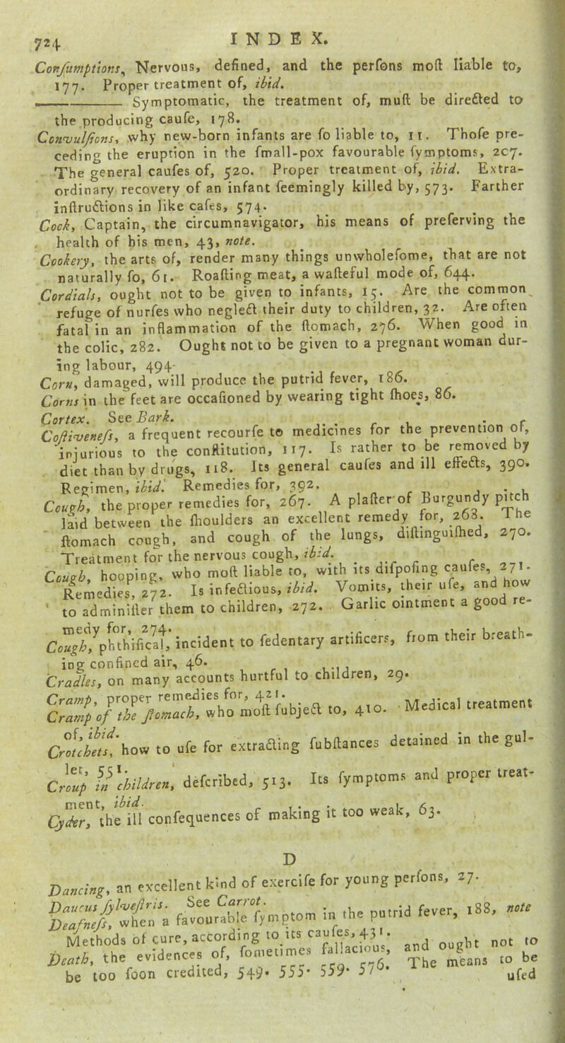 72 + Confumptions^ Nervous, defined, and the perfons mod liable to, 177. Proper treatment of, . Symptomatic, the treatment of, muft be direfted to the producing caufe, 178. CennjulJjons, why new-born infants are fo liable to, ii. Thofe pre- ceding the eruption in the fmall-pox favourable fymptoms, 207. The general caufes of, 520. Proper treatment of, ibid. Extra- ordinary recovery of an infant feemingly killed by, 573. Farther inftruftions in like cafes, 574. Cock, Captain, the circumnavigator, his means of preferving the health of bis men, 43, note. Cookery, the arts of, render many things unwholefome, that are not naturally fo, 61. Roafting meat, a wafteful mode of, 644. Cordials, ought not to be given to infants, 15. Are the common^ refuge of nurfes who negleft their duty to children, 32. Are often fatal in an inflammation of the ftomach, 276. When good in the colic, 282. Ought not to be given to a pregnant woman dur- ing labour, 494- Corny damaged, will produce the putrid fever, i86« Corns in the feet are occafioned by wearing tight (hoes, 86. Cortex. See Bark. . r 1. .• ..r ColH'venefs, a frequent recourfe t© medicines for the prevention of, injurious to the conftitution, 117. Is rather to be reinovcd by diet than by drugs, 1“ general caufes and ill effedts, 390. Regimen, ibid. Remedies for, 392. . , Cough, the proper remedies for, 267. A plafter^of Burgundy puch Imd between the flioulders an excellent remedy for, 268. 1 he ftomach cough, and cough of the lungs, diftinguiftied, 270. Treatment fo'^r the nervous cough, Couuh hooping, who moft liable to, with its difpofing caufes 271. Remedls. 272. Is infeaious, ibid. Vomits, their ufe, and how to adminiller^them to children, 272. Garlicointmentagoodre- CJ//,^pl-thifiVat incident to fedentary artificers, from their breath- ing confined air, 46. Cradles, on many accounts hurtful to children, 29. .0 afe for r«raaing fubHanccr detained in the gnl- Crlul U'chUnn. defcrlbed, 5.3. Its fyntfc* P™P <J*'rthe*in confecioences of making it too weak, 63. D Dancing, an excellent kind of eaXercife for young perfons, 27. f^:rnSletmp.om in .he pn.tid fever, .88, Method, of cure, atcording to .ts canfcr,^ b,a,h, the evidence, of, fomeume. faUc on. „ be 'eatto, tne eviucn'-'tt. be too foon credited, 549. 555- 559* 5/^-