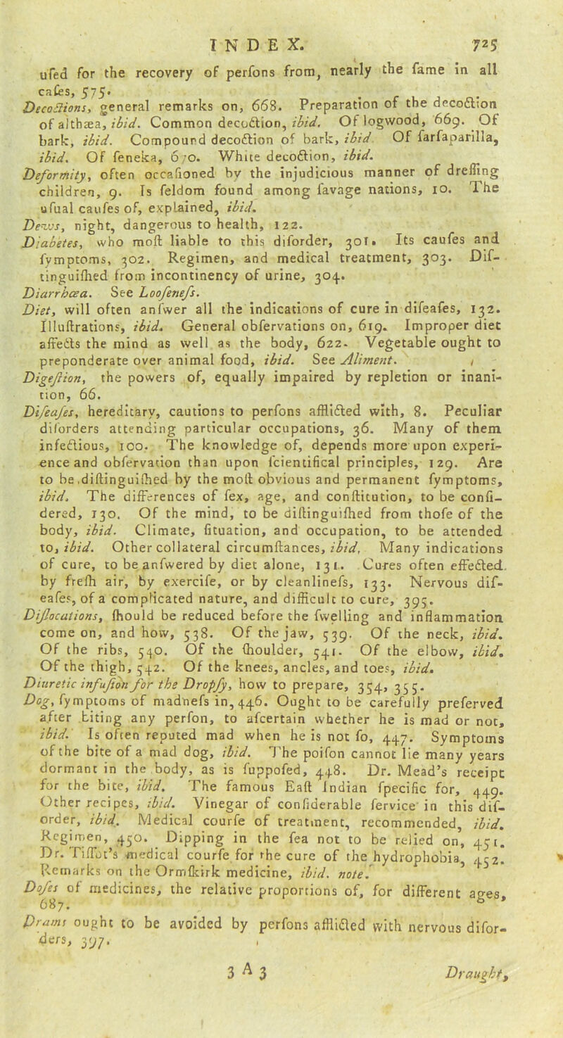 ufed for the recovery of perfons from, nearly the fame in all cafes, 575. DecoBions, general remarks on, 668. Preparation of the decoftion of althaea,Common decodlion, Of logwood, 669. Of bark, ibid. Compound decoftion of bark, ibid Of farfaparilla, ibid. Of feneka, 6;o. White decoftion, ibid. Deformity, often occafioned by the injudicious manner of drefling children, 9. Is feldom found among favage nations, lO. The ufual caufes of, explained, ibid. De^jos, night, dangerous to health, 122. Diabetes, who moft liable to this diforder, 301. Its caufes and fymptoms, 302. Regimen, and medical treatment, 303. Dif- tinguifhed from incontinency of urine, 304. Diarrhoea. See hoofenefs. Diet, will often anfwer all the indications of cure in difeafes, 132. Illuftrations, ibid. General obfervations on, 619. Improper diet affetls the mind as well as the body, 622- Vegetable ought to preponderate over animal food, ibid. See Aliment. t Digejlion, the powers of, equally impaired by repletion or inani- tion, 66. Difeafes, hereditary, cautions to perfons afflidled with, 8. Peculiar diforders attending particular occupations, 36. Many of them infeftious, 100. The knowledge of, depends more upon experi- ence and obfervation than upon fcientifical principles, 129. Are to be .diftinguilhed by the moll obvious and permanent fymptoms, ibid. The differences of fex, age, and conllitution, to be confi- dered, 130. Of the mind, to be diftinguilhed from thofe of the body, ibid. Climate, fituation, and occupation, to be attended \o,ibid. Other collateral circumftances, Many indications of cure, to be anfwered by diet alone, 13 i . Cures often effefted. by frefh air, by exercife, or by cleanlinefs, 133. Nervous dif- eafes, of a complicated nature, and difficult to cure, 395. Difocations, fhould be reduced before the fwelling and inflammation come on, and how, 538. Of the jaw, 539. Of the neck, ibid. Of the ribs, 540, Of the (houlder, 541. Of the elbow, ibid. Of the thigh, 542. Of the knees, ancles, and toes, ibid. Diuretic infufon for the Dropfy, how to prepare, 354, 355. Dog, fymptoms of madnefs 10,446. Ought to be carefully preferved after biting any perfon, to afcertain whether he is mad or not, ibid. Is often reputed mad when he is not fo, 447. Symptoms of the bite of a mad dog, ibid. I’he poifon cannot lie many years dormant in the body, as is fuppofed, 448. Dr. Mead’s receipt: for the bite, tbid. The famous Eaft Indian fpecific for, 449. Other recipes, ibid. Vinegar of confjderable fervice'in this dif- order, ibid. Medical courfe of treatment, recommended, ibid. Regimen, 450. Dipping in the fea not to be relied on, 451. Dr. riflbt’s medical courfe for the cure of the hydrophobia, 452. Remarks on the Ormfkirk medicine, ibid, note! ^ Dofes of medicines, the relative proportions of, for different apes 687. ^ * Pi amt ought to be avoided by perfons afflifled vvith nervous difor- ders, 397.