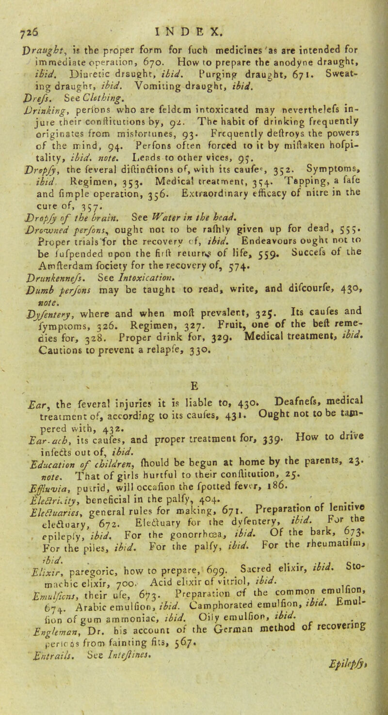 Draught, is the proper form for fuch medicines 'as are intended for immediate operation, 670. How to prepare the anodyne draught. Diuretic draught, thtW. Purging draught, 671. Sweat- ing draught, /hii/. Vomiting draught, th/J, Drefs. Sto Clothing. Drinking, perions who are feldtm intoxicated may nevertheiefs in- jure their conftitutions by, gz. The habit of drinking frequently originates from misfortunes, 93. Frequently deftroys the powers of the mind, 94. Perfons often forced to it by miftaken hofpi- tality, ibid. note. Lends to other vices, 93, Drspfy, the feveral diftinftions of, with its caufes 352. Symptoms, ibid Regimen, 353. Medical treatment, 3<;4. Tapping, a fafe and fimple operation, 356. Extraordinary efficacy of nitre in the cure of, 357. Dropfy of the brain. See Water in the head. Dronvned per/om, ought not to be rafhty given up for dead, 553. Proper trials'for the recovery cf, ibid. Endeavours ought not to be lufpended upon the firft returr<! of life, 559* Succefs of the Atnfterdam fociety for the recovery of, 574. Drunkennefs. See Intoxication. Dumb perfons may be taught to read, write, and difeourfe, 430, note. Dyfentery, where and when mod prevalent, 325. Its caufes and fymptoms, 326. Regimen, 327. Fruit, one of the bed reme- dies for, 328. Proper drink for, 329. Medical treatment, ibid. Cautions to prevent a relapfe, 330. E Ear^ the feveral injuries it is liable to, 430. Deafnefs, medical treatment of, according to its caufes, 43** Ought not to be tam pared with, 432. Ear.uch, its caufes, and proper treatment for, 339. How to drive infedsoutof, ibid. Education of children, ffiould be begun at home by the parents, 23. note. That of girls hurtful to their conditution, 25. Effiwvia, putrid, will occafion the fpotted fever, 186. Eleciruity, beneficial in the palfy, 404. _ . . Ekauaries, general rules for making, 671. Preparation of lenitive deduary, 672. Eleduary for the dyfentery, ibid. for the , epileply, ibid. For the gonorrhoea, ibid. Of the bark, 673. For the piles, ibid. For the palfy, ibid. For the rheumatilm. Elixir, paregoric, how to prepare, 699, Sacred elixir, ibid. Sto- machic elixir, 700. Acid elixir of vitriol, ibid. EmuUicns, their ufe, 673. Preparation of the 674. Arabic emulfion, r'iJrV. Camphorated emuifion, limui- lion of gum ammoniac, ibid. Oily emulfion, ibid. Engleman, Dr. bis account of the German method of recovering pericos from fainting fits, 5^7* Entrails. See Iniejiines. ' Epilepfys