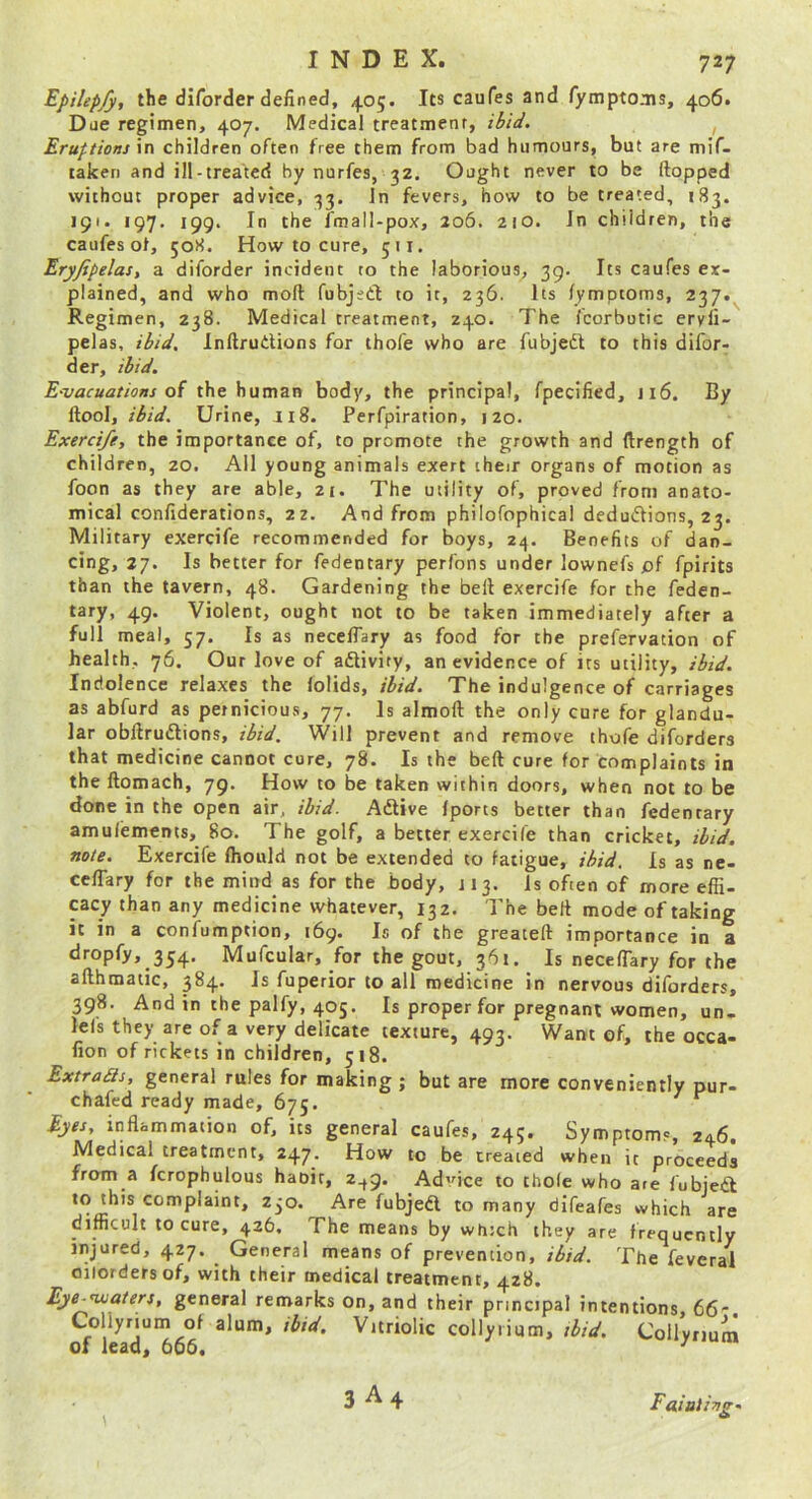 Epilepfy, the diforder defined, 405. Its caufes and fymptoais, 406. Dae regimen, 407. Medical treatment, ibid. , Eruftionj \n children often free them from bad humours, but are mif- lakeri and ill-treated by nurfes, 32. Ought never to be (lopped without proper advice, 33. In fevers, how to be treated, 183. 191. 197. 199. In the fmall-pox, 206. 210. In children, the caufes ot, 508. How to cure, 511. Eryjipelas, a diforder incident to the laborious, 39. Its caufes ex- plained, and who moft fubjsdl to it, 236. Its /ymptoms, 237. Regimen, 238. Medical treatment, 240. The fcorbutic eryli- pelas, ibid. Inftrudions for thofe who are fubjedl to this difor- der, ibid. E‘vacuations of the human body, the principal, fpecified, 116. By (tool, ibid. Urine, J18. Perfpiration, 120. Exerci/e, the importance of, to promote the growth and (Irength of children, 20. All young animals exert their organs of motion as foon as they are able, 2£. The utility of, proved from anato- mical confiderations, 22. And from philofophical dedudlions, 23. Military exercife recommended for boys, 24. Benefits of dan- cing, 27. Is better for fedentary perfons under lownefs pf fpirits than the tavern, 48. Gardening the bell exercife for the feden- tary, 49. Violent, ought not to be taken immediately after a full meal, 57. Is as neccffary as food for the prefervation of health, 76. Our love of adlivity, an evidence of its utility, ibid. Indolence relaxes the lolids, ibid. The indulgence of carriages as abfurd as pernicious, 77. Is almoll the only cure for glandu- lar obllrudlions, ibid. Will prevent and remove thofe diforders that medicine cannot cure, 78. Is the beft cure for complaints in the ftomach, 79. How to be taken within doors, when not to be done in the open air, ibid. Adlive (ports better than fedentary amufements, 80. The golf, a better exercile than cricket, ibid, note. Exercife fliould not be extended to fatigue, ibid. Is as ne- ceflary for the mind as for the body, J13. is often of more effi- cacy than any medicine whatever, 132. The bell mode of taking it in a confumption, 169. Is of the greateft importance in a dropfy, 354. Mofcular, for the gout, 361. Is necelTary for the allhmatic, 384. Is fuperior to all medicine in nervous diforders, 398. And in the palfy, 405. Is proper for pregnant women, un- lefs they are of a very delicate texture, 493. Want of, the occa- fion of rickets in children, 518. ExtraSis, general rules for making; but are more conveniently pur- chafed ready made, 675. ^ Eyes, inflammation of, its general caufes, 245. Symptoms, 246. Medical treatment, 247. How to be treated when it proceeds from a fcrophulous haoir, 2^9. Adice to thole who are fubieiS; to this complaint, 230. Are fubjedl to many difeafes which are difficult to cure, 426, The means by which they are frequently injured, 427. General means of prevention, ibid. The feveral oilordersof, with their medical treatment, 428. Eje-<uia/ers, general remarks on, and their principal intentions, 66. Collyrium of alum, ibid. Vitriolic collyrium, ibid. Collyrium of lead, 606, ^ 3 A4 Faiuli-ng'