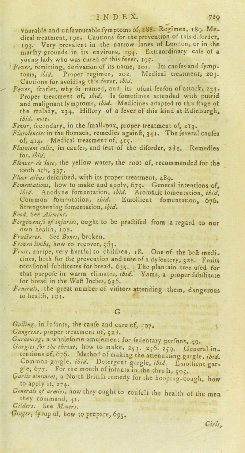 vourable and unfavourable fymptoms of, i88. Regimen, i8g. Me- dical treatment, 1 gt; Cautions for the prevention of this diforder, 193. Very prevalent in the narrow lanes of London, or in the marfhy grounds in its environs, 194. Extraordinary cafe of a young lady who was cured of this fever, Fever, remitting, derivation of its name, 201. Its caufes and fymp- tomsj ibid. Proper regimen, zo2. Medical treatment, 203, Cautions for avoiding this fever, ibid. Fever, fcarlet, why fo named, and its ufual feafon of attack, 233. Proper treatment of, ibid. Is fometimes attended with putrid and malignant fymptoms, ibi-d. Medicines adapted to this ftage of the malady, 234. Hiftory of a fever of this kind at Edinburgh, ibid. note. Fever, fecondary, in the fmall-pox, proper treatment of, 213. Flatulencies in the ftomach, remedies againft, 341. The feveral caufes of, 414. Medical treatment of, 415. Flatnient colic, its caufes, and feat of the diforder, 281. Remedies for, ibid. Flower de luce, the yellow water, the root of, recommended for the tooth-ach, 337. Fluor albus defcribed, with its proper treatment, 489. Fomentations, how to make and apply, 675. General intentions of, ibid. Anodyne fomentation, ibid. Aromatic fomentation, Common fomentation, ibid. Emollient fomentation, 676, Strengthening fomentation, ibid. Food. See Aliment. Forgivenefs of injuries, ought to be pradlifed from a regard to our own health, 108. FraSlures, See Bones, broken, , Frozen limbs, how to recover, 503. unripe, very hurtful to children, 18, One of the beft medi- cines, both for the prevention and cure of a dyfentery, 32S. Fruits occafional fubftitutes for bread, 639. , The plantain tree ufed for that purpofe in warm climates, ibid. Yams, a proper fubftitute for bread in the Weft Indies, 635. Funerals, x\\e great number of vifjtors attending them, dangerous to health, loi. G Galling, in infants, the caufe and cure of, 307, 9 Gangrene, proper treatment of, 528. Gardening, a wholefome amufemenc for fedentary perfons, 49. Gargles for the throat, how to make, 25 3. 256.259. General In- tentions of, 676. Method of making the attenuating gargle, ibid. Common gargle, ibid. Detergent gargle, ibid. Emollient gar- gle, 677. For the mouth ofinfants in the thrulh, 505. Garlic ointment, a North Britiflr remedy for the hooping-couoh, how to apply it, 274, Generals of armies, how they ought to confult the health of the men they command, 41. Gilders, See Mmers. Ginger, fyrup of, bow tO prepare, 695. Girls t