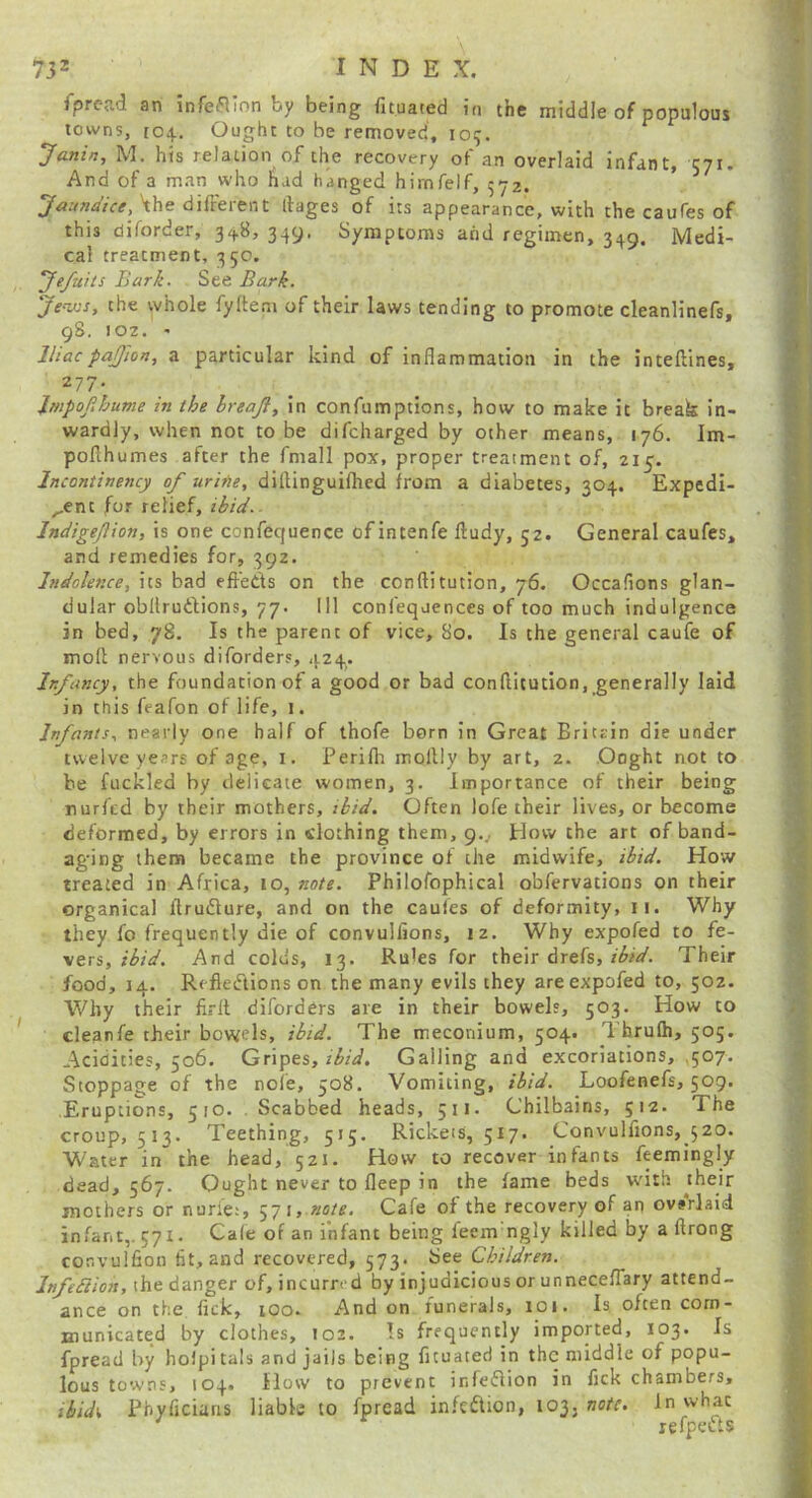 7J2 I N D E X. fprcad an infeflion by being fituated in the middle of populous towns, 104. Ought to be removed, lo^. Janin, M. his relation of the recovery of an overlaid infant, 571. And of a man who had hanged himfelf, 572. ' 'the different llages of its appearance, with the caufes of this diforder, 348, 349. Symptoms and regimen, 349. Medi- cal treatment, 350. ’Jefuits Bark. See Bark. the whole fyftem of their laws tending to promote cleanlinefs, gS. 102. ' Iliacpajfion, a particular kind of inflammation in the inteftines, 277. Impofihume in the hreajl, in confumptions, how to make it break in- wardly, when not to be difcharged by other means, 176. Im- pofihumes after the fmall pox, proper treatment of, 215. Incontinency of urine, diflinguifhcd from a diabetes, 304. Expedi- ^ent for relief, ibid.- Indigefion, is one confequence of intenfe ftudy, 52. General caufes, and remedies for, 392. Indolence, its bad effeds on the conftitution, 76. Occafions glan- dular obllrudions, 77. Ill confequences of too much indulgence in bed, 78, Is the parent of vice, 80. Is the general caufe of mofl nervous diforders, 424. Infancy, the foundation of a good or bad conflitution, generally laid in this feafon of life, i. Infants, nearly one half of thofe born in Great Britrin die under twelve years of age, i. Perifh mollly by art, 2. Ooght not to be fuckled by delicate women, 3. Importance of their being nurfed by their mothers, ibid. Often lofe their lives, or become deformed, by errors in clothing them, 9.^ How the art of band- aging them became the province of the midwife, ibid. How treated in Africa, 10, note. Philofophical obfervacions on their organical flrudure, and on the caufes of deformity, 11. Why they fo frequently die of convulfions, 12. Why expofed to fe- vers, ibid. And colds, 13. Rules for their drefs,Their food, 14. Refleiftions on the many evils they are expofed to, 502. Why their firlt diforders are in their bowels, 503. How to cleanfe their bov^els, ibid. The meconium, 504. I'hrulh, 505. Acidities, 506. Gripes, ibid. Galling and excoriations, ,507. Stoppage of the nofe, 508. Vomiting, ibid. Loofenefs, 509. Eruptions, 510. Scabbed heads, 511. Chilbains, 512. The croup, 513. Teething, 515. Rickets, 517. Convulfions, 520. Water in the head, 52J. How to recover infants feemingly dead, 567. Ought never to fleep in the fame beds with mothers or nurie;, 571, note. Cafe of the recovery of an ovsVlaid infant,. 571. Ca(e of an infant being feem ngly killed by a ftrong convulfion lit, and recovered, 573. See Children. Jnfebiion,\hed'dr\ger of, incurred by injudicious or unneceflary attend- ance on the flck, lOo. And on funerals, 101. Is. often com- municated by clothes, 102. Is frequently imported, 103. Is fpread by holpi tals and jails being fituated in the middle of popu- lous towns, 104. How to prevent infedlion in fick chambers, ibidi, Pbyficiaris liable to fpread in.^eftion, 103, noiT. In what ' refpetfts