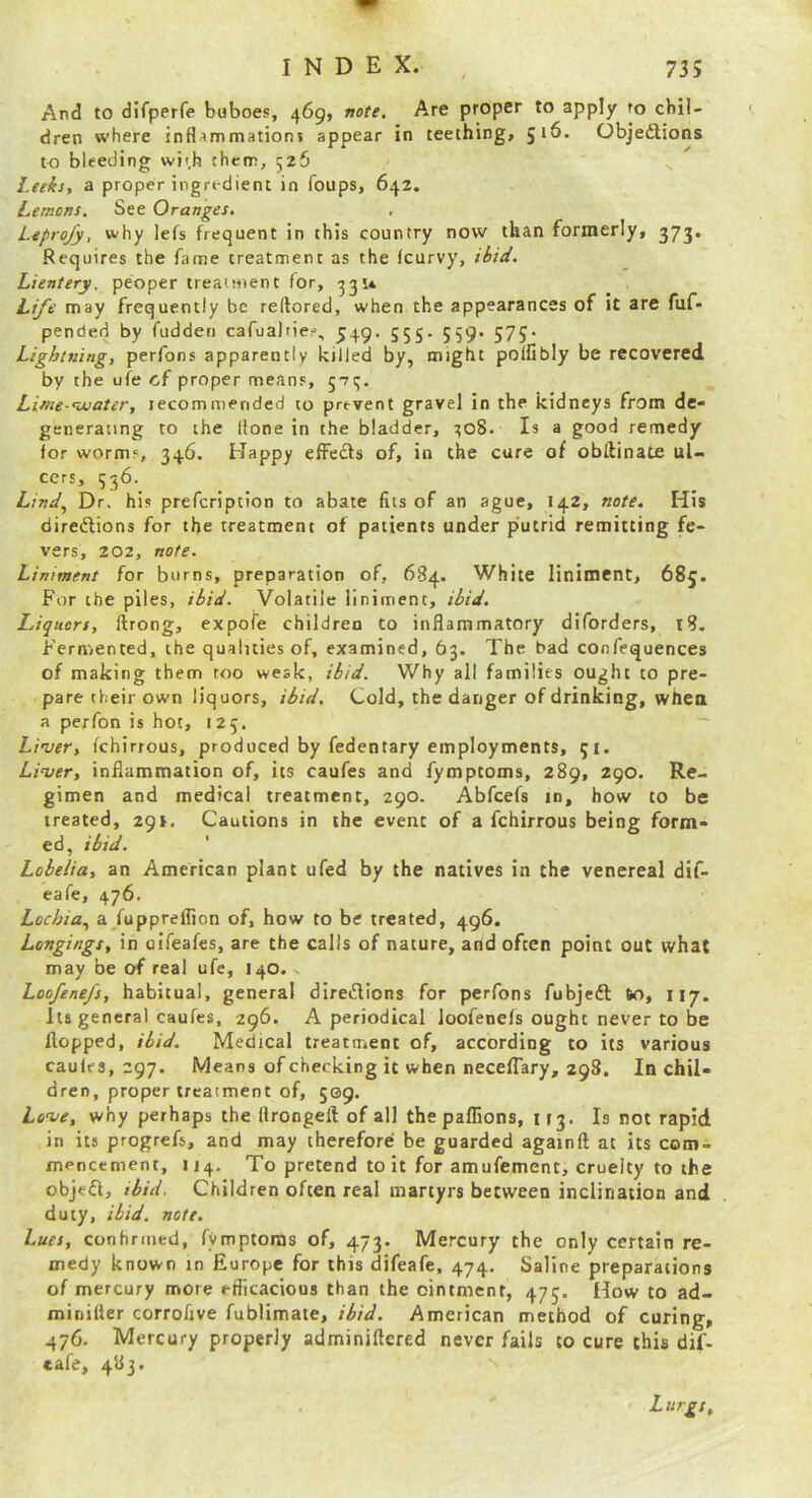 And to difperfe buboes, 469, note. Are proper to apply ro chil- dren where inflammationj appear in teething, 516. ObjedUons to bleeding wit.h them, 526 Leeks, a proper ingredient in loups, 642. Lemons, See Oranges. , Leprojy, why lefs frequent in this country now than formerly, 373. Requires the fame treatment as the Icurvy, ibid, Lientery. peoper treatment for, 33U Life may frequently be reftored, when the appearances of it are fuf- pended by fudden cafuaJtie?, 549. 555. 559. 575* Lightning, perfons apparently killed by, might poffibly be recovered by the ufe cf proper means, jti;. Lime -water, recommended to prevent gravel in the kidneys from de- generating to the Hone in the bladder, 1508. Is a good remedy for worms, 34.6. Happy effects of, in the cure of obdinate ul- cers, 536. Z,/W, Dr. his prefeription to abate fits of an ague, 142, note. His diretRions for the treatment of patients under p'utrid remitting fe- vers, 202, note. Liniment for burns, preparation of, 684. White liniment, 685. For the piles, ibid. Volatile liniment, ibid. Liquors, ftrong, expofe children to inflammatory diforders, 18, Fern,ented, the qualities of, examined, 63. The bad confequences of making them too weak, ibid. Why all families ought to pre- pare their own liquors, ibid. Cold, the danger of drinking, whea a perfon is hot, 125. Linser, fchirrous, produced by fedentary employments, 51. Li-ver, inflammation of, its caufes and fymptoms, 289, 290. Re- gimen and medical treatment, 290. Abfeefs in, how to be treated, 291. Cautions in the event of a fchirrous being form- ed, ibid. ' Lobelia, an American plant ufed by the natives in the venereal dif- eafe, 476. Lochia.^ a fuppreffion of, how to be treated, 496. Longings, in oiTeafes, are the calls of nature, and often point out what may be of real ufe, 140. Loofenefs, habitual, general diredions for perfons fubjedl 60, 117. Its general caufes, 296. A periodical loofenefs ought never to be flopped, ibid. Medical treatment of, according to its various caufes, 297. Means of checking it when necelTary, 298. In chil- dren, proper treatment of, 509. Leve, why perhaps the flrongeft of all the paffions, 113. Is not rapid in its progrefs, and may therefore be guarded againft at its com- mencement, 114. To pretend to it for amufement, cruelty to the objefl, ibid. Children often real martyrs between inclination and duty, ibid. note. Lues, conhrmed, fymptoras of, 473. Mercury the only certain re- medy known in Europe for this difeafe, 474. Saline preparations of mercury more efficacious than the ointment, 475. How to ad- minifter corroflve fublimate, ibid. American method of curing, 476. Mercury properly adminiftered never fails to cure this dif- cafe, 483. Z urgs.