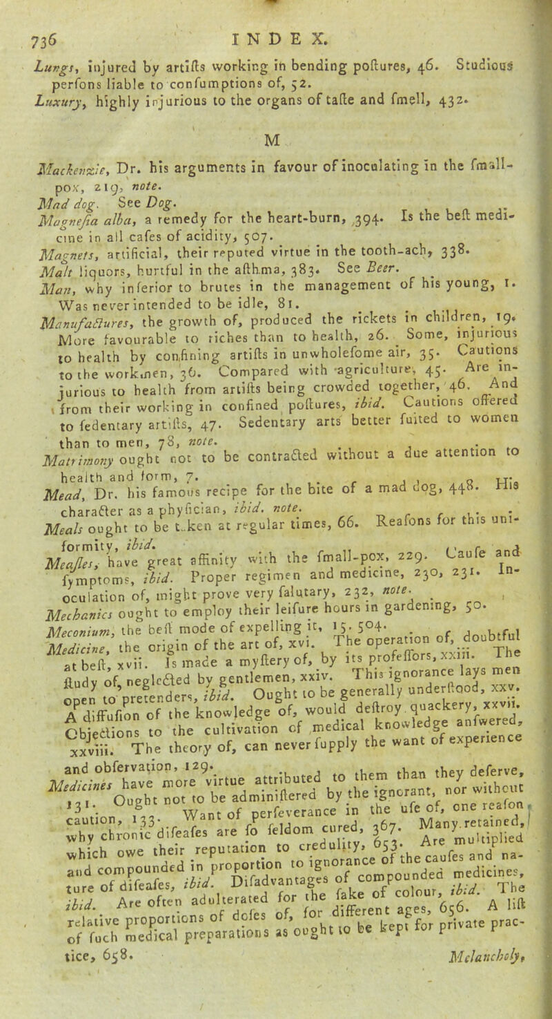 Lungs, injured by artifts working iti bending poftures, 46. Studious perfons liable to confumptions of, 52. Luxury, highly injurious to the organs of tade and fmell, 432. M Mackenzie, Dr. his arguments in favour of inoculating in the ftnall- pox, 219, note. Mnd dog. See Dog. Magnejia alba, a remedy for the heart-burn, ^394. Is the bed medi- cine in all cafes of acidity, 507. _ Magnets, artificial, their reputed virtue in the tooth-ach, 338. Malt liquors, hurtful in the afthma, 383. See Beer. Man, why inferior to brutes in the management of his young, I. Was never intended to be idle, 81. Manufadlures, the growth of, produced the rickets in children, 19, More favourable to riches than to health, 26. ^ Some, injurious to health by confining artifts in unwholefome air, 35. Cautions to the workmen, 36. Compared with-agriculture 45. Are in- iurious to health from artifts being crowded together, 46. And I from their working in confined pollures, ibid. Cautions offered to fedentary artills, 47. Sedentary arts better fuited to women than to men, 78, note. _ . Mrr/t/worry ought not to be contrafted without a due attention to health and form, 7. . j 1 o t-T« Mead, Dr. his famous recipe for the bite of a mad cog, 448. nis charafter as a phyfician, /(JrV. note. , Meals ought to be t_ken at regular times, 66. Reafons for this uni- g\eat affinity with the frnall-pox, 229. Caufe and fymptoms, ibid. Proper regimen and medicine, 230, 231. In- oculation of, might prove very falutary, 232, note. _ ^ Mechanics ought to employ their leifure hours in gardening, 50. Jl/^co«/»r«, the befl mode of expelling it, 15. 504- . S « origin of the art of, xvi. The operanon of, doablW “beft kii. Ismade amylleryof. by irr profenbrs, xxm. The aud v of neeleaed bv gentlemen, xxiv. Thi. tgnotanee lays nten okn lo’ptefendett, ihid. Ought to be generally underCood, xx., A diffunrn of the knowledge of, would defttoy quackery, xx.it, J31. of oerfeverance in the ufe of. onereafon. caution, 133*.. - c irinm cured 267 Many, retained,! ^vhy chronic difeafes are fo feldom cured, 3 7. multiplied »xjK?rh owe their reputation to credulity, ^53* - a Zt TdSt Diffid7an« private prac of fuch medical preparations as ought to be kept p ticc, 658. Mclattcbcly,