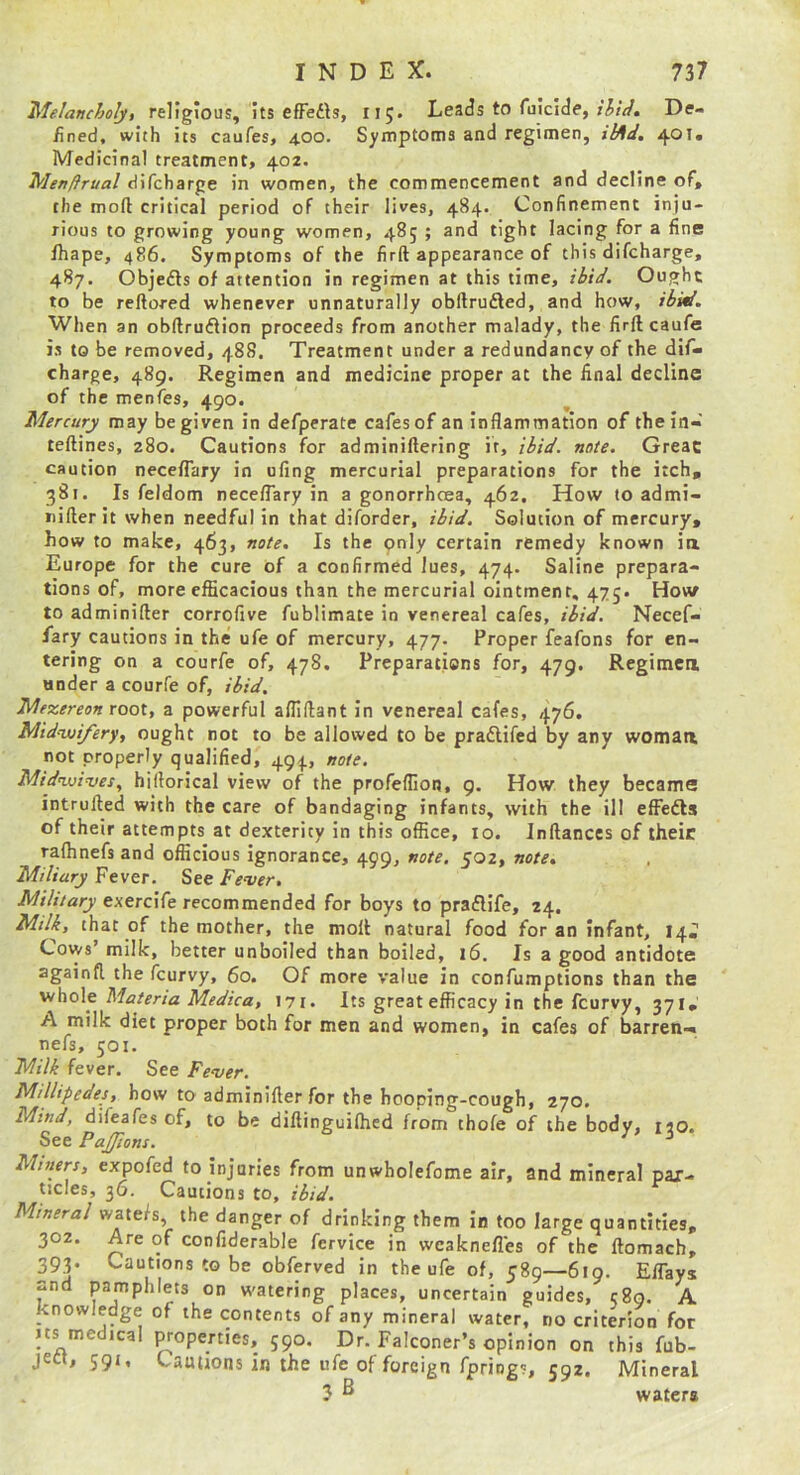 Melanchoiji religious, its efFedls, 115. Leads to Tuicide, De- fined, with its caufes, 4.00. Symptoms and regimen, il^d, 401. Medicinal treatment, 402. Menftrual difcharge in women, the commencement and decline of, the moft critical period of their lives, 484. Confinement inju- rious to growing young women, 485 ; and tight lacing for a fine fhape, 486. Symptoms of the firft appearance of this difcharge, 487. Objefts of attention in regimen at this time, Ought to be reftored whenever unnaturally obftrudled, and how, When an obftruflion proceeds from another malady, the firft caufe is to be removed, 488. Treatment under a redundancy of the dif- charge, 489. Regimen and medicine proper at the final decline of the menfes, 490. Mercury may be given in defperate cafes of an inflammation of thein- teftines, 280. Cautions for adminiftering if, ibid. note. Great caution neceflary in ufing mercurial preparations for the itch, 381. Is feldom neceflary in a gonorrhcea, 462, How to admi- iiifterit when needful in that diforder, ibid. Solution of mercury, how to make, 463, note. Is the pnly certain remedy known ia Europe for the cure of a confirmed lues, 474. Saline prepara- tions of, more efficacious than the mercurial ointment, 475* How to adminifter corrofive fublimate in venereal cafes, ibid. Necef- fary cautions in the ufe of mercury, 477. Proper feafons for en- tering on a courfe of, 478. Preparations for, 479. Regimea under a courfe of, ibid. Mezereon root, a powerful afliftant in venereal cafes, 476. Midruifery, ought not to be allowed to be pradlifed by any woman not properly qualified, 494, note. Mid’wi’ves, hiftorical view of the profeflion, 9. How they became intrufted with the care of bandaging infants, with the ill effedls of their attempts at dexterity in this office, 10. Inftances of their rafhnefs and officious ignorance, 499, note. 502, note. Miliary Fever. See Fever, Military exercife recommended for boys to praflife, 24, Milk, that of the mother, the moft natural food for an infant, 14. Cows’ milk, better unboiled than boiled, 16. Is a good antidote againft the fcurvy, 60. Of more value in confumptions than the Materia Medic a, I7I. Its great efficacy in the fcurvy, 371, A milk diet proper both for men and women, in cafes of barren-, nefs, 501. Milk fever. See Fever. Millipedes, how to adminifter for the hooping-cough, 270. Mind, difeafes of, to be diftinguilhed from chofe of the body, iio. See Pajfions. ^ Miners, expofed to injuries from unwholefome air, and mineral par- tides, 36. Cautions to, ibidm Mineral watefs, the danger of drinking them in too large quantities, 302. Are of confiderable fcrvice in wcaknefles of the ftomach, 393. Cautions to be obferved in the ufe of, 589—619. EfTays and pamphlets on w’aterirg places, uncertain guides, c8o. A knowledge of the contents of any mineral water, no criterion for Its medical properties, 590. Dr. Falconer’s opinion on this fub- jea, 591, Cautions in the ufe of foreign fprings, 592. Mineral 3 ^ waters