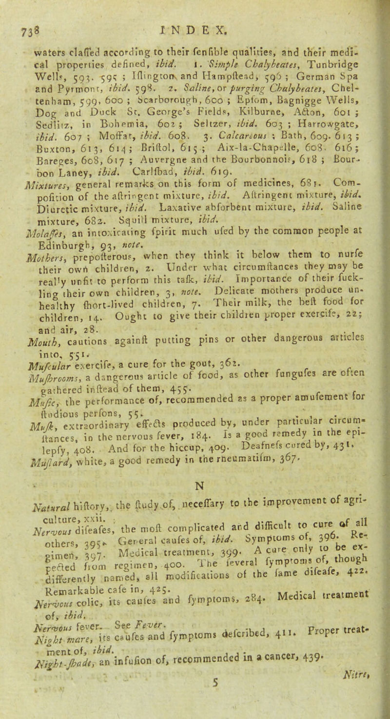 waters clafied according to their fenfible qualities, and their medi- cal properties defined, ibid. i. Simple Chalyheates, Tunbridge Wells, 593. -591; ; Iflingtorv and Hampftead, ; German Spa and Pyrmont, ibid. 59S. 2, Saline, or purging Chalybeates, Chel- tenham, 599. 600 ; Scarborough, 600 ; Epfom, Bagnigge Wells, Dog and Duck Sr. George’s Fields, Kilburne, Afton, 601 ; Sedliiz, in Bohemia, 602 ; Seltzer, ibid. 603 ; Harrowgate, ibid, 607 ; Moffat, ibid. 608. 3. Cakanous ; Bath, 609. 613 ; Buxton, 613, 614; Briltol, 615 ; Aix-la-Chapelle, 60S. 616; Bareges, 608, 617 ; Auvergne and the Bourbonnois, 618 ; Bour- bon Laney, ibid. Carlfbad, ibid. 619. Mixtures, general remarks on this form of medicines, 681. Com- pofition of the aftringe.nt mixture, ibid. Aftringenc mixture, ibid. Diuretic mixture,Laxative abforbent mixture, ibid. Saline mixture, 682. Squill mixture, ibid. Molafes, an intoxicating fpirit much ufed by the common people at Edinburgh, 93, note. Mothers, prcpolterous, when they think it below them to nurfe their owrt children, 2. Under what circumftances they may be real'y unfit to perform this talk, ibid. Importance of their fuck- ling their own children, 3, note. Delicate mothers produce un- healthy (hort-Iived children, 7. Their milk, the beft food for children, 14.. Ought to give their childien proper exercife, 22; and air, 28. ■ _ . Mouth, cautions againft putting pins or other dangerous articles into, 551. Mufcular exercife, a cure for the gout, 362. Mujhrooms, a dangerous article of food, as other fungufes are often gathered inftead of them, 455. Mufic, the performance of, recommended as a proper amuleroent tor ftudious perfons, 55. , , . Mulk, extraordinary effeas produced by, under particu.ar circum- Itances, in the nervous fever, 184. Is a good remedy in t e epi- lepfy, 408. And for the hiccup, 409. Deafnefs cored by, 431. Mujlard, white, a good remedy in the rtieumacifm, 367. N iW«r22/hiftory,. the ftudy of,. neceffary to the improvement of agri- JVe^rd^feafes the moft complicated and difficult to cure of all others, Gereral caufes of, Symptoms of, 396- Ee- simen 397. Medical treatment, 399. A cure only to ® ® ' fefted f'orn regimen, 400. The feveral fymptoms of though differently named, all modifications of the fame difeafe, 422. Medical of, ibid, Flight mare, its caiifes and fyroptoms defenbed, 411. P of, recommended in a cancer, 439. ^ FUre,