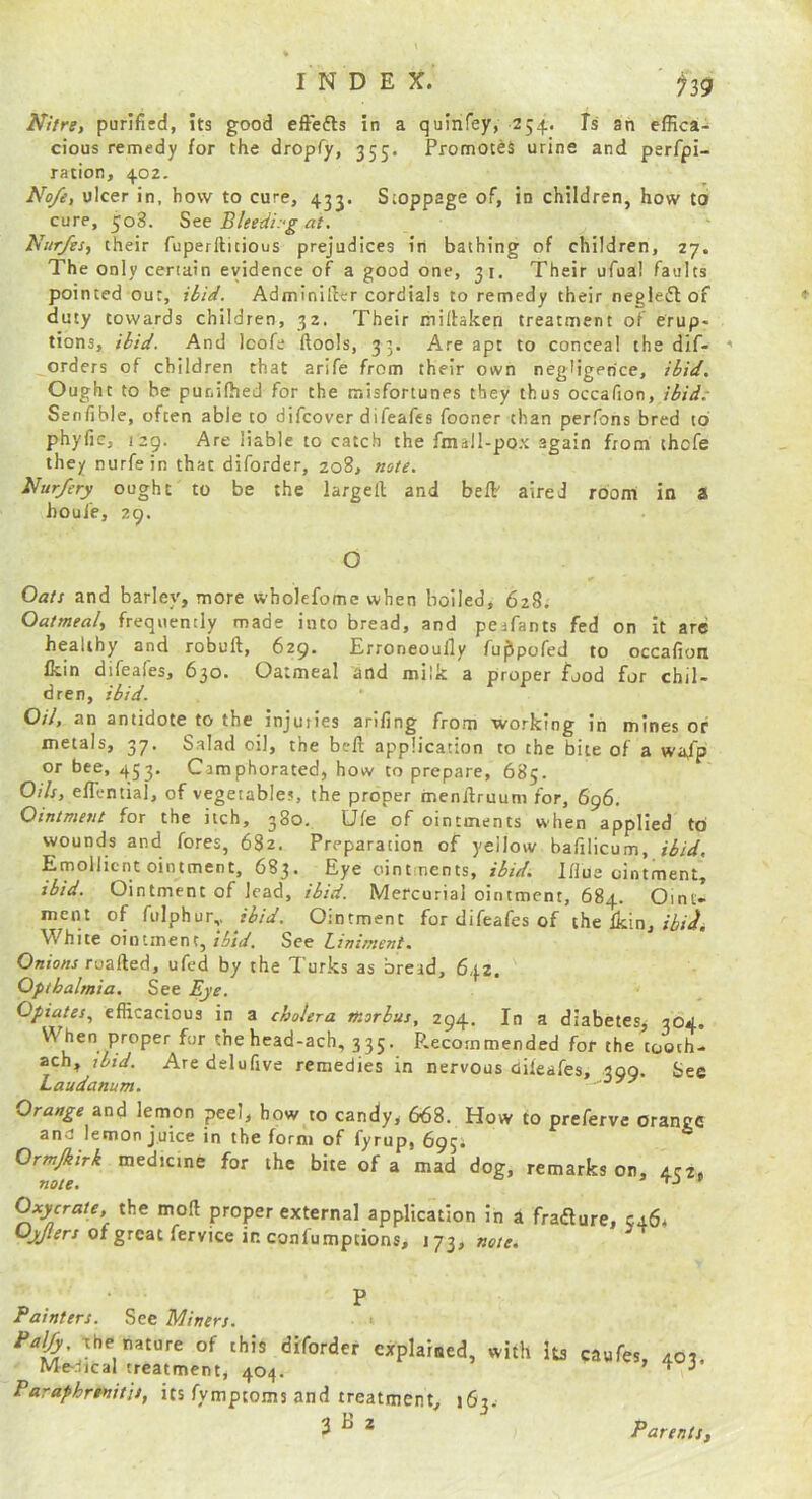 Nitre, purifitd, its good effefts in a quinfey, 254. Is ah effica- cious remedy for the dropfy, 355. Promotes urine and perfpi- ration, 402. No/e, ulcer in, how to cure, 433. Stoppage of, in children, how to cure, 508. See Bleetii:-g at. Ni/r/es, their fuperilitious prejudices in bathing of children, 27. The only certain evidence of a good one, 31. Their ufual faults pointed out, iiiei. Adminifter cordials to remedy their negletSl of duty towards children, 32. Their millaken treatment of erup- tions, iiit/. And Icofe ftools, 33. Are apt to conceal the dif- orders of children that arife from their own negligence, iliif. Ought to be punifhed for the misfortunes they thus occafion, ilid.- Senfible, often able to difcover difeafes fooner than perfons bred to phyfie, 129. Are liable to catch the fmall-pox again from thofe they nurfein that diforder, 208, note. Nur/ery ought to be the largell and beffi aired room in a houie, 29. O Oats and barley, more wholefome when boiled, 628. Oatmeal, frequently made into bread, and pesfants fed on It arc healthy and robuft, 629. Erroneoully fu^pofed to occafion Ikin difeafes, 630. Oatmeal and milk a proper food for chil- dren, ibid. Oil, an antidote to the injuries arifing from working in mines of metals, 37. Salad oil, the bell application to the bite of a wafp or bee, 453, Camphorated, how to prepare, 685. Oils, elTential, of vegetables, the proper menllruum for, 696. Ointment for the itch, 380. Ufe of ointments when applied to wounds and fores, 682. Preparation of yellow bafilicum, ibid. Emollient ointment, 683. Eye ointments, Iflue ointment, ibid. Ointment of lead, ibid. Mercurial ointment, 684. Oint- ment of fulphur,. ibid. Ointment for difeafes of the Ikin. White ointment, ibid. See Liniment. Onions TQzfied, ufed by the Turks as bread, 642. Opthalmia. See Eye. Opiates., efficacious in a cholera morbus, 294, In a diabetes, 364. 'N^eo '^ro^es for thehead-ach, 335. Recommended for the tooch- ach, ibid. Aredelufive remedies in nervous dileafes, 399. See Laudanum. oyy Orange and lemon peel, how to candy, 668. How to preferve orange and lemon juice in the form of fyrup, 693; Ormjkirk medtcine for the bite of a mad dog, remarks on, acz. note. ^ Tj » (^ycrate, the moll proper external application In a fraiflure, C46a of great fervice in confumptions, 173, note. Painters. See Miners. < Palfy The nature of this diforder explained, with Its caufes 402 Me-.-iicaI treatment, 404. ’ ^ Paraphnnitis, its fymptoms and treatment, 163. 3 ^ * Parents,