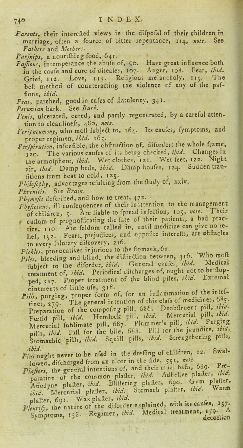 Parents^ tlieir interefted views in the dlfpofal of their children in marriage, often a fource of bitter repentance, 114, note. See Fathers and Mothers. Par/nips, a nourilhing food, 641. PaJJions, intemperance the abufe of, 90. Have great influence both in the caufe and cure of difeafes, 107. Anger, 108. Fear, ibid. Grief, 112. Love, 113. Religious melancholy, 115. The bed method of counterading the violence of any of the paf- fions, ibid. Peas, parched, good in cafes of flatulency, 34I. Perwvian bark. See Bark. Penis, ulcerated, cured, and partly regenerated, by a careful atten- tion to eleanlinefs, 480, note. Peripneumony, who moft fubjed to, 164- Its caufes, fymptoms, and proper regimen, 163. Perjpiration, infenfible, the obflrndion of, diforders the whole frame, ijo. The various caufes of its being checked,Changes in the atmofphere, ibid. Wet clothes, izi. Wet feet, iz2. Night z\r, ibid. Damp beds, Ddmp houfes, 124. Suddentrac- fitions from heat to cold, 125. . Ph'ilofophy, advantages refulting from the ftudy of, xxiv. Phreniiis. Ste Brain. Pbymcjis deferibed, and how to treat, 472. Phyficians, ill confequences of their inattention to the management of children, 5. Are liable to fpread infeftlon, note. Their f cuftom of prognoflicating the fate of their patients, a bad prac- tice, no. Are feldom called in, until medicine can give no re- lief,’ 132. Fears, prejudices, and oppofite intcrefts, are obftacles to every faluiary difeovery, 216. P/V/f/r/, provocatives injurious to the ftomach, 61. Piles, bleeding and blind, the diftinaion between, 316. Who molt fubica to the diforder, ibid. General caufes, thd. Medical treatment of, ibid. Periodical difeharges of, ought not to be flop- ped, 317. Proper treatment of the blind piles, tbid. External ointments of little ufe, 318. . r tnfpf Pills, purging, proper form of, for an inflammation of the intei- tines, 270.* The general intention of this clafs of medicines, 685. Preparation of the compofing pill, 686. Deobflruent pi , » » • FcEtid pill, ibid. Hemlock pill, sb;d. Mercurial pill, sbjd. Mercurial fublimate pill, 687. Plummer’s pill, Purging Bills ibid. Pill for the bile, 688. Pill for the jaundice, sbid.. Stomachic'pills, Squill pills, Strengthening pills. ibid. Swal- /’/ri ought never to be ufed in the drefling of children, 12 lowed, difchaiged from an ulcer in ‘he fide, 551, note. _ Plafiers. the general intentions of, and their ufual bans, 689. rre- piadn; of the common plafter, ibid. Adhefive plafter, Anodyne plaller, ibid. Bliflenng plafter, 690. Gum pHfter. ibid. Mercurial plafter, ibid. Stomach plaller, ibid. \V arm Dialler. 6oi. Wax plafter, ibid. Pleurify, ihe^natnrcof the diforder explained, with *5^ Symptoms, JsS- Regimen, ihd. Medical