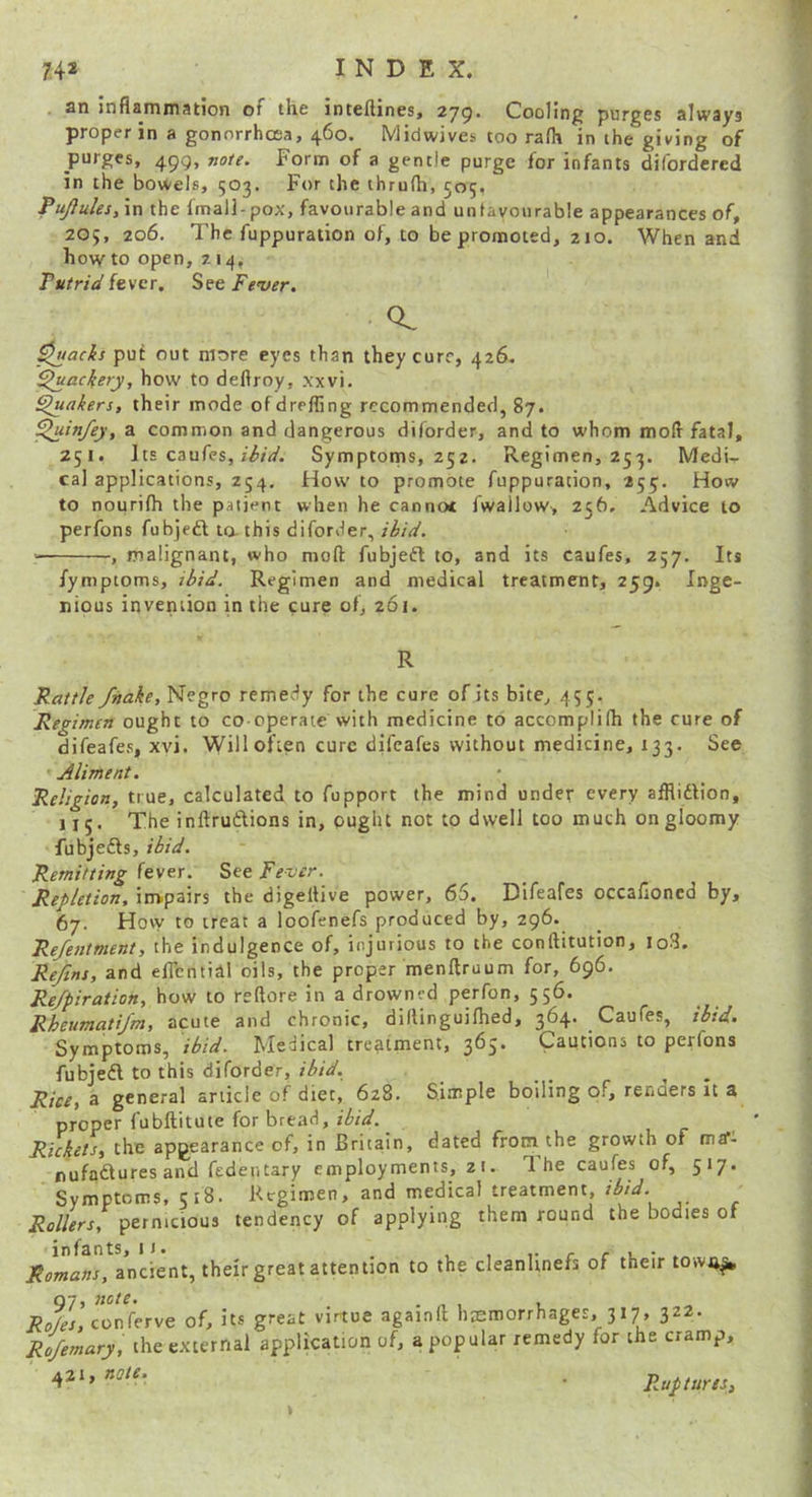 . an inflammation of the inteftines, 279. Cooling purges always proper in a gonnrrhcEa, 460. Midwives coo ralh in ihe giving of purges, 499, »o/r. Form of a gentle purge for infants difordcred in the bowels, 503. For the thrufli, 505, PuJ}ules,\n the fmali-pox, favourable and unlavourable appearances of, 205, 206. The fuppuration of, to be promoted, 210. When and howto open, 7.14, Putrid fever. See Fe'ver. o. ^acks put out more eyes than they cure, 426. Quackery, how to deflroy, xxvi. fakers, their mode of drefling recommended, 87. ^luinfey,2L common and dangerous diforder, and to whom mofl fatal, 251. Its caufes, Symptoms, 252. Regimen, 253. Medi- cal applications, 254. How to promote fuppuration, 255. How to nourifh the patient when he cannoc fwallow, 256. Advice to perfons fubjedl la this diforder, ihid. , malignant, who mod fubjedl to, and its caufes, 257. Its fymptoms, ibid. Regimen and medical treatment, 259. Inge- nious invention in the cure of, 261. R Rattle fnake, Negro remedy for the cure of its bite, 455. Regimen ought to co operate with medicine to accomplilh the cure of difeafes, xvi. Will often cure difeafes without medicine, 133. See Aliment. Religion, true, calculated to fupport the mind under every afflidlion, 115. The inftruftions in, ought not to dwell too much on gloomy fubjedls, ibid. Remitting fever. See Fever. Repletion, impairs the digeltive power, 65. Difeafes occalloned by, 67. How to treat a loofenefs produced by, 296. Re/etitment, the indulgence of, injurious to the conftitution, loS. ReJins, and eflential oils, the proper menftruum for, 696. Re/piration, how to reftore in a drowned perfon, 556. Rheumqtijm, acute and chronic, dillinguiflied, 364. Caufes, ibid. Symptoms, ibid. Medical treatment, 3^5* Cautions to perfons fubjedl to this diforder, ibid. Rice, a general article of diet, 628. Simple boiling of, renders it a proper fubftitute for bread, _ Rickets, the appearance of, in Britain, dated from the growth of ma“- nufadtures and fedentary employments, z i. The caufes of, 517. Symptoms, 518. Regimen, and medical treatment, ibid. Rollers, pernicious tendency of applying them round the bodies of Romans, ancient, their great attention to the cleanlinefs of their town^ 07, note. , Ro/es, conferve of, its great virtue againft hemorrhages, 317, 322. Ro/emary, the external application of, a popular remedy for the cramp, ' 42 . Ruptures,