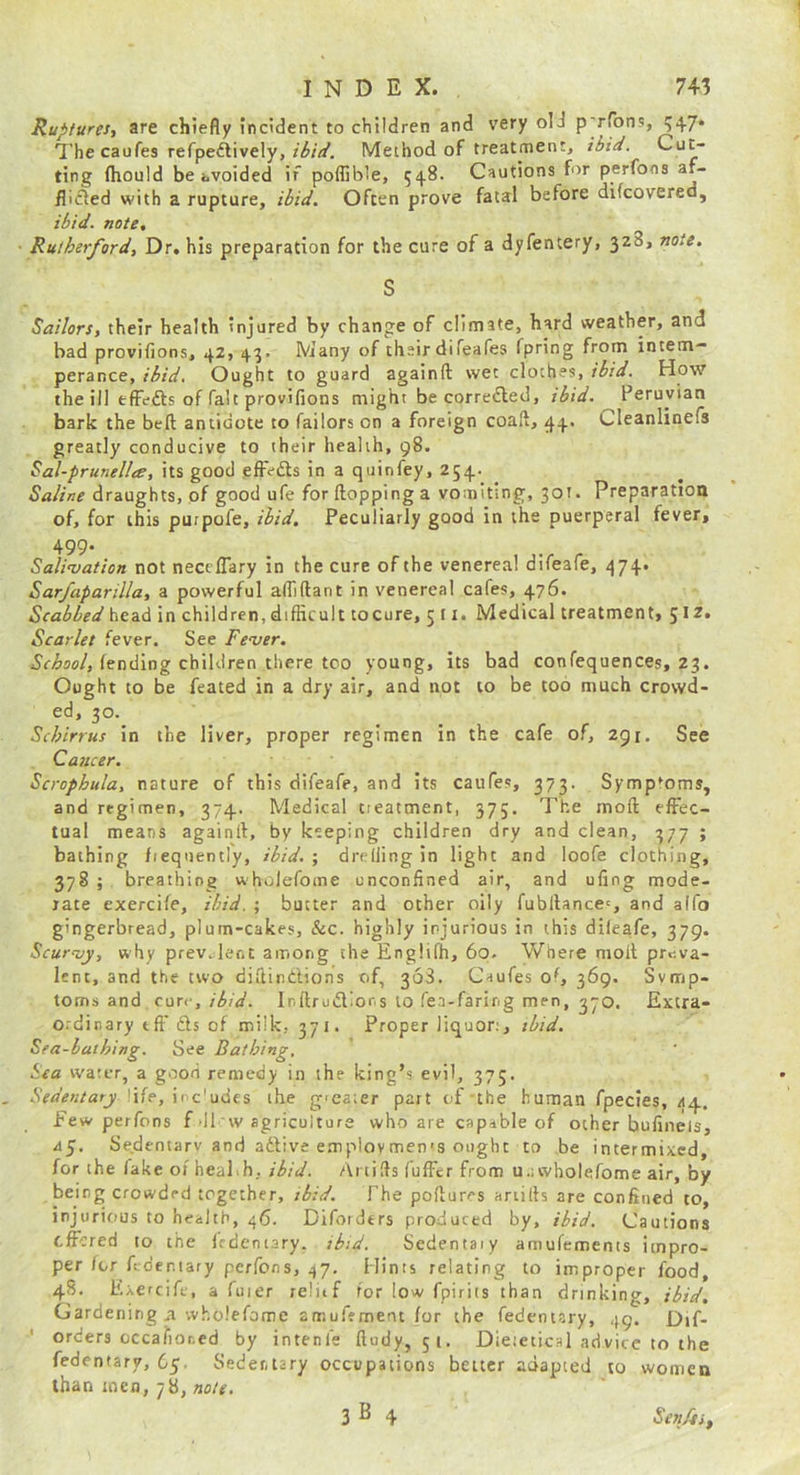 Ruptures., are chiefly incident to children and very old p'rfons, 547. The caufes refpeftively,Method of treatment, ibid. Cut- ting fhould be hvoided if poflible, 548. Cautions for perfons af- flifted with a rupture, ibid. Often prove fatal before difcovered, ibid, note, Rutherford, Dr. his preparation for the cure of a dyfentery, 328, note. S Sailors, their health injured by change of climate, hard weather, and bad provifions, 42, 43. Many of their difeafes fpring from intem- perance, ibid. Ought to guard againft wet clothes, ibid. How the ill efFefts of fait provifions might be corrected, ibid. Peruvian bark the beft antidote to Tailors on a foreign coaft, 44. Cleanlinefs greatly conducive to their health, 98. Sal-prunellee, its good effects in a quinfey, 254. Saline draughts, of good ufe for flopping a vomiting, 301. Preparation of, for this purpofe, ibid. Peculiarly good in the puerperal fever, 499* Salivation not neccflary in the cure of the venerea! difeafe, 474. Sarfaparilla, a powerful afiiflant in venereal cafes, 476. Scabbed head in children, diflicult tocure, 5 11. Medical treatment, Scarlet fever. See Fever, fending children there too young, its bad confequences, 23. Ought to be feated in a dry air, and not to be too much crowd- ed, 30. Schirrus in the liver, proper regimen in the cafe of, 291. See Cancer. Scrophula, nature of this difeafe, and its caufes, 373. Symptoms, and regimen, 374. Medical treatment, 375. The mofl effec- tual means againfl, by keeping children dry and clean, 377 ; bathing frequently, ibid.', drelling in light and loofe clothing, 378 ; breathing wholefome unconfined air, and ufing mode- rate exercile, ibid. ; butter and other oily fubflancc', and alfo gingerbread, plum-cakes, &c. highly injurious in this difeafe, 379. Scurvy, why prev.:lent among the Englifh, 60- Where molt preva- lent, and the two diftindions of, 368. Caufes of, 369. Symp- toms and cure, ibid. Ir.flrudior.s to fea-faring men, 370. Extra- ordinary eft' ds of milk, 371. Proper liquor;, ibid. Sea-bathing. See Bathing, Sea water, a good remedy in the king’s evil, 375. Sedentaty.\\fe,\i c'^de.s the giearer part of the human fpecies, 44. Few perfons f >11 w agriculture who are capable of other bufinels, ay. Sedentarv and adive e.mploymen'S ought to be intermixed, for the fake of heaPh, ibid. Artifls fuffcr from u.; wholefome air, by being crowded together, tbid. The poftures artifls are confined to, injurious to health, 46. Difotders produced by, ibid. Cautions offered to the fcdeniary. ibid. Sedentaiy amufements impro- per for ftder.iary perfons, 47. Hints relating to improper food, 48. Exercife, a fuier relitf for low fpiriis than drinking, ibid. Gardening ^ wholefome amuffmem for the fedentary, 49. Dif- orders Gccafior.cd by intenfe ftudy, 51. Dieieticsl advice to the fedentary, 6y. Sedentary occupations better adapted to women than men, 78, rjfl/t'. 3^4 SejtJijf