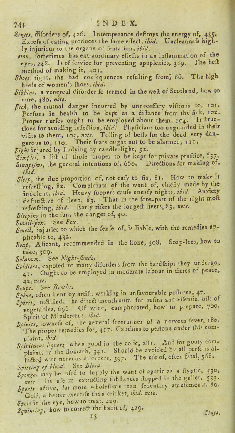 Senjes, diforders of, 426. Intemperance deftroys the energy of, 435« Excefs of eating produces the fame effed, Hit/. Uncleannefs high- ly injurious to the organs of fenfation, tton, ifbmetimes has extraordinary efFefls in an inflammation of the eyes, 248. Is of fervice for preventing apoplexies, 389. The beft method of making it, 40?. Shoes, tight, the bad cnnfpquences refulting fromj 86. The high heels of women’s fhoes, ibid. Sihhins, a vene/eal diforder fo termed in the weft of Scotland, how to cure, 480, note. fid, the mutual danger incurred by unnecelTary vifitors to, lot. Perfons in health to be kept at a diftance from the fick, 102. Proper nurfes ought to be employed about them, 104. Inftruc- tions for avoiding infection, ibid. Phyficians too unguarded in their vifits to them, 105, note. Tolling of bells for the dead very dan- gerous to, 11 o. Their fears ought not to be alarmed, 111. Sight injured by fludying by candle-light, 52. Simples, a lift cf thofe proper to be kept for private praflice, 657. Sinapi/ms, the general intentions of, 660. Directions for making of, ibid. Sleep, the due proportion of, not eafy to fix, 8r. How to make it refrefliing, 82. Complaints of the want of, chiefly made by the indolent, ibid. Heavy fuppers caufe uneafy nights, ibid, _ Anxiety deftruCtive cf fleep, 83. That in ihe fore-part of the night moll Tffrelhing, ibid. Early rifers the longeft livers, 85, note. Sleeping\n the fun, the danger of, 40. Small-pcx. See Pox. Smell, injuries to which the fenfe of, is liable, with the remedies ap- plicable to, 432. _ f, , V, Soap, Alicant, recommended in the ftone, 308. Soap-lees, now to take, 309. Solarium. Night-Jhade. , , , j Soldiers, expofed to many diforders from the hardfhips they undergo, 41, ^Ought to be employed in moderate labour in times of peace, 42, no/r. Soups. See Broths. ,, n Spine, often bent by artifts working in unfavourable poftures, 47. Spirit, rfcflified, ihe dircdl menftroum for refins and efleniial oils oi vegetables, 696. Of wine, camphorated, how to prepare, 700. Spirit of Mindererus, thid. Spirits, lownefs of, the general forerunner of a nervous fever, 180, The proper remedies for, 417. Cautions to perfons under this com- 1 • ^ Sfirhulus hquors, when good in the colic, 281. And for gouty com- ^plainis ip^he ftomach, 341. Should be avoided bv all perfons af- ■flifled with nervous dii'oroers, 397. The ufe of, Cjien tata),5J0, S*iittin7 of blood. See Blood. _ r * « may be uAd to fupply the want of agaric as a ftyptic, 530, note. Its ufe in extrading fubftances flopped in the gullet, 5^. Sports, hr wore n-holef me than fedentary amulemeiUs, 80, a better exercife than cricket, ibid, note. Spots in the eye, how to treat, 429. Squinting, how tocorred the habit of, 429. ^ 3