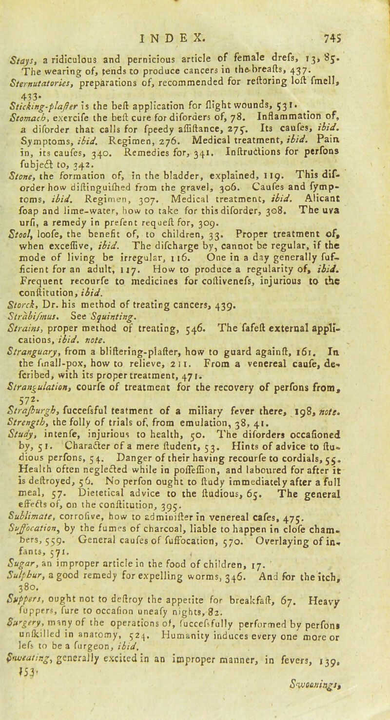 Stays, a ridiculous and pernicious article of female drefs, 13*85. The wearing of, t«nds to produce cancers in tha-breafts, 437. Sternutatories, preparations of, recommended for reftoring loft fmell, 433. Sticking-flafler is the beft application for flight wounds, 531. Stomach, exercife the beft cure fordiforders of, 78. Inflammation of, a diforder that calls for fpeedy afliftance, 275. Its caufes, ilid. Symptoms, ibid. Regimen, 276. Medical treatment, ibid. Pain in, its caufes, 340. Remedies for, 341. InftruClions for perfons fubjeft to, 342. Stone, the formation of, in the bladder, explained, 119. This dif- order how diftinguifhed from the gravel, 306. Caufes and fymp- toms, ibid. Regimen, 307. Medical treatment, ibid. Alicant foap and lime-water, how to take for this diforder, 308. The uva urfi, a remedy in prefent requeftfor, 309. Stool, loofe, the benefit of, to children, 33. Proper treatment of, when exceflive, ibid. The difeharge by, cannot be regular, if the mode of living be irregular, 116. One in a day generally fuf- ficient for an adult, 117. Howto produce a regularity of, ibid. Frequent recourfe to medicines for coftivenefs, injurious to the conftitution, ibid. Storck, Dr. his method of treating cancers, 439. Strabi/rnus. See Squinting. Strains, proper method of treating, 546. The fafeft external appli- cations, ibid. note. Stranguary, from a bliftering-plafter, how to guard againft, 161. In the finali-pox, how to relieve, 211. From a venereal caufe, de>. feribed, with its proper treatment, 471. Strangulation, courfe of treatment for the recovery of perfons from, 572. Strajburgh, fucceCsFal teatment of a miliary fever there, 198, Strength, the folly of trials of, from emulation, 38, 41. Study, intenfe, injurious to health, 50. The diforders occafioned by, 51. Charailer of a mere ftudent, 53. Hints of advice to ftu- dious perfons, 54. Danger of their having recourfe to cordials, 55. Health often neglefled while in polTelllon, and laboured for after it is deftroyed, 56. No perfon ought to ftudy immediately after a full meal, 57. Dieietical advice to the ftudious, 65. The general elFefls of, on the conftitution, 395, Sublimate, corrofive, how to adminifterin venereal cafes, 475. Suffocation, by the fumes of charcoal, liable to happen in clofe cham. bers, 559. General caufes of fufFocation, 570. Overlaying of in- fants, 571. Sugar, an improper article In the food of children, 17. Sulphur, a good remedy for expelling worms, 346. And for the Itch, 380. Suppers, ought not to deftroy the appetite for breakfaft, 67. Heavy fupprrs, fure to occafion uneafy nights, 82. Sit''gery,many oi the operations of, (uccebfully performed by perfons unlkilled in anatomy, 524. Humanity induces every one more or lefs to be a furgeon, ibid. Snveaiir.g, generaWy eiizitedxn an improper manner, in fevers, 139, 153’ S'VJOuniagj,