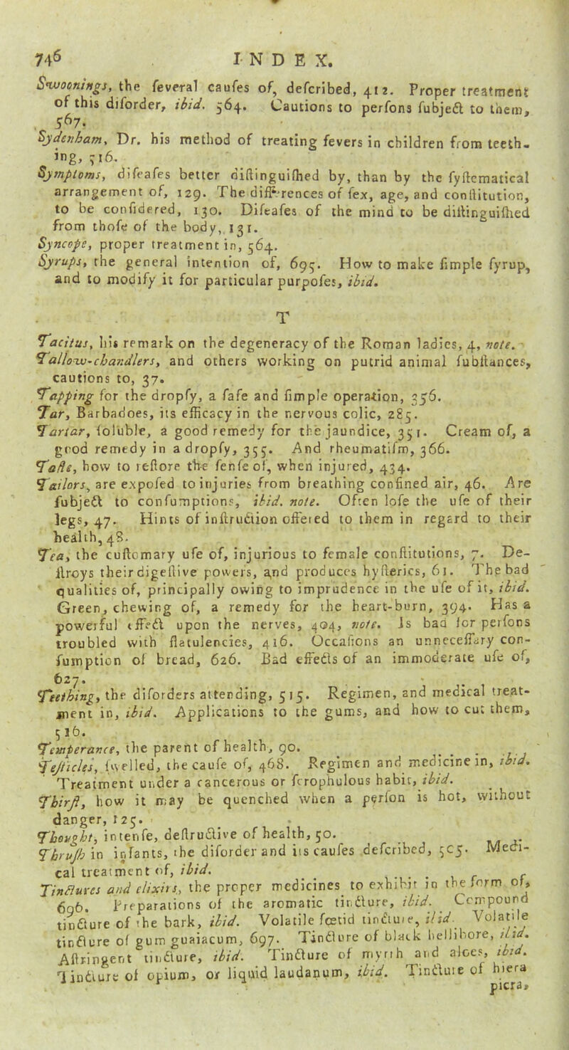 Sivoeni^gs, the fevera] caufes of, defcribed, 412. Proper treatment of this diforder, Hid. 564. Cautions to perfons fubjeft to them, , 5^7. Sydenham, Dr. his method of treating fevers in children from teeth- ing, 716. Sympioms, difeafes better dlftinguiflied by, than by the fyftcmatical arrangement of, 129. The difp.-rences of fex, age, and conllitution, to be confidered, 130. Difeafes of the mind to be dillinguiOied from thofe of the body, 131. Syncope, proper treatment in, 564, Syrups, the general intention of, 695. How to make fjmple fyrup, and to modify it for particular purpofes, ibid. Tacitus, his remark on the degeneracy of the Roman ladies, 4, note. Tallow-chandlers, and others working on putrid animal fubllances, cautions to, 37. Tapping for the dropfy, a fafe and fimple operation, 356. Tar, Barbadoes, its efficacy in the nervous colic, 285. Tartar, (olUble, a good remedy for the jaundice, 351. Cream of, a good remedy in a dropfy, 355. And rheumatifm, 366. Tads, how to refiore the fenfeol, when injured, 434, Tailors, are expofed to injuries from breathing confined air, 46. Are fubjeft to confumptionp, ibid. note. Often lofe the ufe of their legs, 47. Hints of inftrutiion offered to them in regard to their health, 48. Tea, the cuftomary ufe of, injurious to female conflitotions, 7. De- ilroys theirdigcllive powers, a,nd produces hyflcrics, 61. The bad qualities of, principally owing to imprudence in the ufe of it, ibid. Green, chewing of, a remedy for the heart-burn, 394. Has a powerful tfffdl upon the nerves, ^04, note, is baa icr perfons troubled with flatulencies, 416. Occafions an unneceffary con- fumption of bread, 626. Bad effeds of an immoderate ufe of, 627. Teething, the diforders attending, 515. Regimen, and medical treat- ment in, ibid. Applications to the gums, and how to cut them, 515. Temperance, the parent of health, 90. • 1 j Tejticles, iwelled, tbecaufe of, 468. Regimen and medicine in, tbid. Treatment under a cancerous or fcrophulous habit, fW. Thirji, how it may be quenched when a perlon is hot, without danger, 125. intenfe, deflrudive of health, 50. Thrujh'm infants, ihe diforderand iis caufes deferibed, 5C5. Medi- cal treatment of, . , r f TinBures and cUxhs, the proper medicines to exhibit in the form or, 6q6. preparations of the aromatic tindure, ibtd. Compound tinaure of the bark, ihid. Volatile fostid tindiuie, ;7i^. Volatile tinaure of gum guaiacum, 697. Tinaure of black lieliibore, did. Aftringent tii.aure, ibid. Tinaure of myrih and a\oe^, tbid. 'linauit ol opium, or liquid laudanum, ibid. Tinauie of hiera picra.