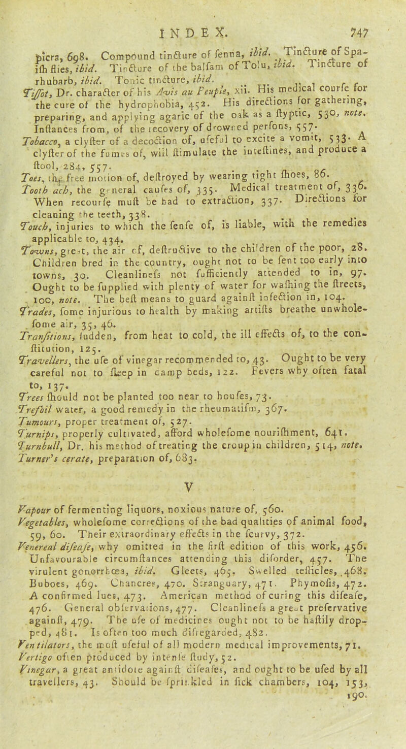 picra, 6q8. Compound tinfture of fenna, ilid. Tind^re of Spa- i{hRics, iiid. Tir.fturc of thebalfam Tmdture of rhubarb, Tonic tindure, , Tijbt, Dr. charader of his J<vts au Feuple, xii. His medical courfe for the cure of the hydrophobia, 452. His direftions for gat ering, preparing, and applying agaric of the oak as a llyptic, 53O, note, Inftances from, of the lecovery of drowned perfons, 557. Tobacco,^ a clyfter of a decodion of, ufeful to excite a vomit, 533' clyfter of the funu-s of, will ftimulate the inteftines, and produce a ftool, 284, 557. Tcer, ihv free motion of, deftroyed by wearing tight fhoes, 86. Tooth ach, the general caufes of, 335. Medical treatment of, 336. When recourfp muft be had to extradlion, 337* Diredtons for cleaning rhe teeth, 338. . . 1 j- Touch, injuries to which the fenfe of, is liable, with the remedies applicable to, 434. gre-it, the air cf, deftrudive to the children of the poor, 28. Children bred in the country, ought not to be fent too early into towns, 30. Cleanlinefs not fufficiently attended to in, 97* Ought to be fupplied with plenty of water for waftiing the ftreets, - IOC, note. The beft means to guard againft iafedion in, 104. Trades, fome injurious to htalth by making artifts breathe unwhole- fome air, 35, 46. Tranjitions, iudden, from heat to cold, the ill efFedls of, to the con- ftitution, 125. Tra-vellers^ihii ufe of vinegar recommended to, 43. Ought to be very careful not to fkep in camp beds, 122. Fevers why often fatal to, 137. Trees Ihould not be planted too near to houfes, 73. 7Vf/o/7 water, a good remedy in the rheumatifm, 367. Tumours, proper treatment of, 527. Turnips, properly cultivated, afford wholefome nourifhment, 641. ’Turfibull, Dr. his method of treating the croup in children, 514, note. Turner's cerate, preparation of, 683. of fermenting liquors, noxious nature of, 560. Vegetables, wholefome corredjtions of the bad qualities of animal food, 59, 60. Their extraordinary effefts in the fcurvy, 372. Venereal difeaj'e, why omittea in the firft edition of this work, 456. Unfavourable circumftances attending this diforder, 457. The virulent gonorrhoea, ibid. Gleets, 465. Sivelled tefticles, .468. Buboes, 469. Chancres, 470. Stranguary, 47 i. Phymolis, 472. A confirmed lues, 473. American method of curing this difeafe, 476. General obiervaiions, 477. Cleanlinefs a gre^t prefervative againft, 479. The ufe of medicines ought not to be haftily drop- ped, 48 i. Is often too much diftegarded, 482. Ven tilators, the inoft ufeful of all modern medical improvements, 71. Vertigo often produced by intenle ftudy, 52. Vinegar, a great antidote againft difeafcs, and ought to be ufed by all travellers, 43. Should be fprii kled in fick chambers, 104, 153, 190.